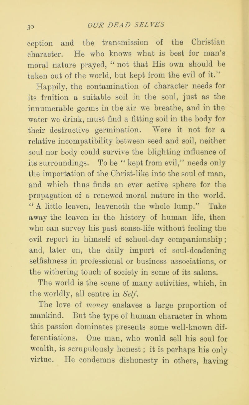 3° ception and the transmission of the Christian character. He who knows what is best for man’s moral nature prayed, “ not that His own should he taken out of the world, hut kept from the evil of it.” Happily, the contamination of character needs for its fruition a suitable soil in the soul, just as the innumerable germs in the air we breathe, and in the water we drink, must find a fitting soil in the body for their destructive germination. Were it not for a relative incompatibility between seed and soil, neither soul nor body could survive the blighting influence of its surroundings. To be “ kept from evil,” needs only the importation of the Christ-like into the soul of man, and which thus finds an ever active sphere for the propagation of a renewed moral nature in the world. “ A little leaven, leaveneth the whole lump.” Take away the leaven in the history of human life, then who can survey his past sense-life without feeling the evil report in himself of school-day companionship; and, later on, the daily import of soul-deadening selfishness in professional or business associations, or the withering touch of society in some of its salons. The world is the scene of many activities, which, in the worldly, all centre in Self. The love of money enslaves a large proportion of mankind. But the type of human character in whom this passion dominates presents some well-known dif- ferentiations. One man, who would sell his soul for wealth, is scrupulously honest; it is perhaps his only virtue. He condemns dishonesty in others, having