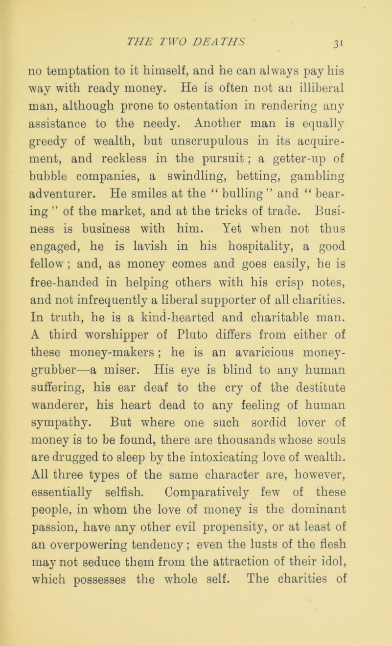 no temptation to it himself, and he can always pay his way with ready money. He is often not an illiberal man, although prone to ostentation in rendering any assistance to the needy. Another man is equally greedy of wealth, but unscrupulous in its acquire- ment, and reckless in the pursuit; a getter-up of bubble companies, a swindling, betting, gambling adventurer. He smiles at the “ bulling” and “ bear- ing ” of the market, and at the tricks of trade. Busi- ness is business with him. Yet when not thus engaged, he is lavish in his hospitality, a good fellow ; and, as money comes and goes easily, he is free-handed in helping others with his crisp notes, and not infrequently a liberal supporter of all charities. In truth, he is a kind-hearted and charitable man. A third worshipper of Pluto differs from either of these money-makers; he is an avaricious money- grubber—a miser. His eye is blind to any human suffering, his ear deaf to the cry of the destitute wanderer, his heart dead to any feeling of human sympathy. But where one such sordid lover of money is to be found, there are thousands whose souls are drugged to sleep by the intoxicating love of wealth. All three types of the same character are, however, essentially selfish. Comparatively few of these people, in whom the love of money is the dominant passion, have any other evil propensity, or at least of an overpowering tendency; even the lusts of the flesh may not seduce them from the attraction of their idol, which possesses the whole self. The charities of