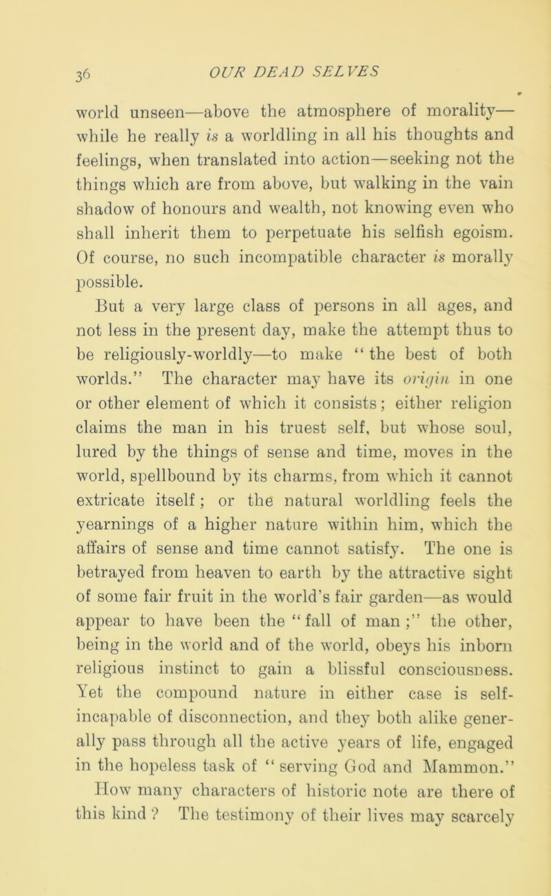 world unseen—above the atmosphere of morality— while he really is a worldling in all his thoughts and feelings, when translated into action—seeking not the things which are from above, but walking in the vain shadow of honours and wealth, not knowing even who shall inherit them to perpetuate his selfish egoism. Of course, no such incompatible character is morally possible. But a very large class of persons in all ages, and not less in the present day, make the attempt thus to be religiously-worldly—to make “ the best of both worlds.” The character may have its origin in one or other element of which it consists; either religion claims the man in his truest self, but whose soul, lured by the things of sense and time, moves in the world, spellbound by its charms, from which it cannot extricate itself; or the natural worldling feels the yearnings of a higher nature within him, which the affairs of sense and time cannot satisfy. The one is betrayed from heaven to earth by the attractive sight of some fair fruit in the world's fair garden—as would appear to have been the “ fall of man the other, being in the world and of the world, obeys his inborn religious instinct to gain a blissful consciousness. Yet the compound nature in either case is self- incapable of disconnection, and they both alike gener- ally pass through all the active years of life, engaged in the hopeless task of “ serving God and Mammon.” How many characters of historic note are there of this kind'? The testimony of their lives may scarcely
