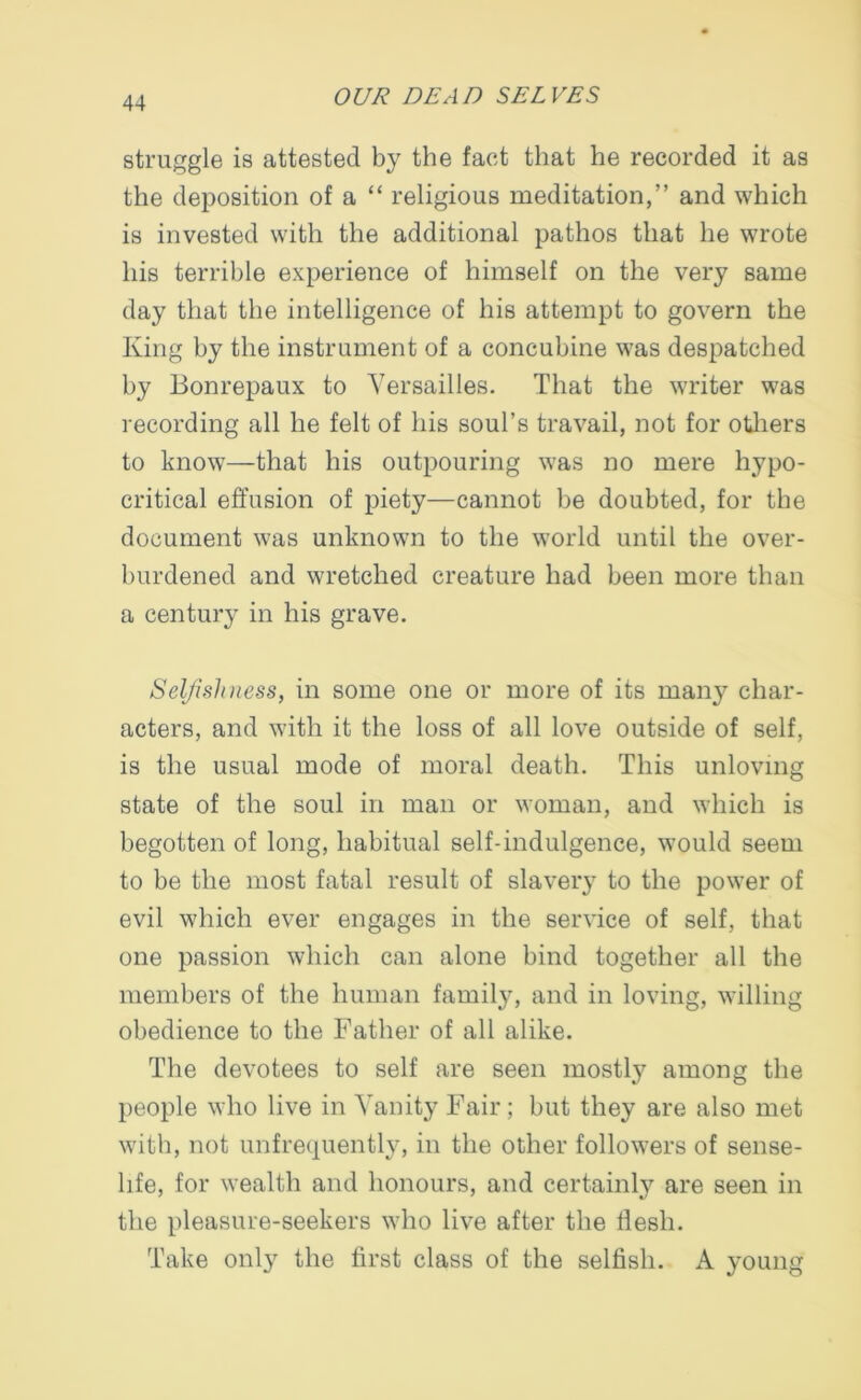 struggle is attested by the fact that he recorded it as the deposition of a “ religious meditation,” and which is invested with the additional pathos that he wrote his terrible experience of himself on the very same day that the intelligence of his attempt to govern the King by the instrument of a concubine was despatched by Bonrepaux to Versailles. That the writer was recording all he felt of his soul’s travail, not for others to know—that his outpouring was no mere hypo- critical effusion of piety—cannot be doubted, for the document was unknown to the world until the over- burdened and wretched creature had been more than a century in his grave. Selfishness, in some one or more of its mairy char- acters, and with it the loss of all love outside of self, is the usual mode of moral death. This unloving state of the soul in man or woman, and which is begotten of long, habitual self-indulgence, would seem to be the most fatal result of slavery to the power of evil which ever engages in the service of self, that one passion which can alone bind together all the members of the human family, and in loving, willing obedience to the Father of all alike. The devotees to self are seen mostly among the people who live in Vanity Fair ; but they are also met with, not unfrequently, in the other followers of sense- life, for wealth and honours, and certainly are seen in the pleasure-seekers who live after the llesh. Take only the first class of the selfish. A young