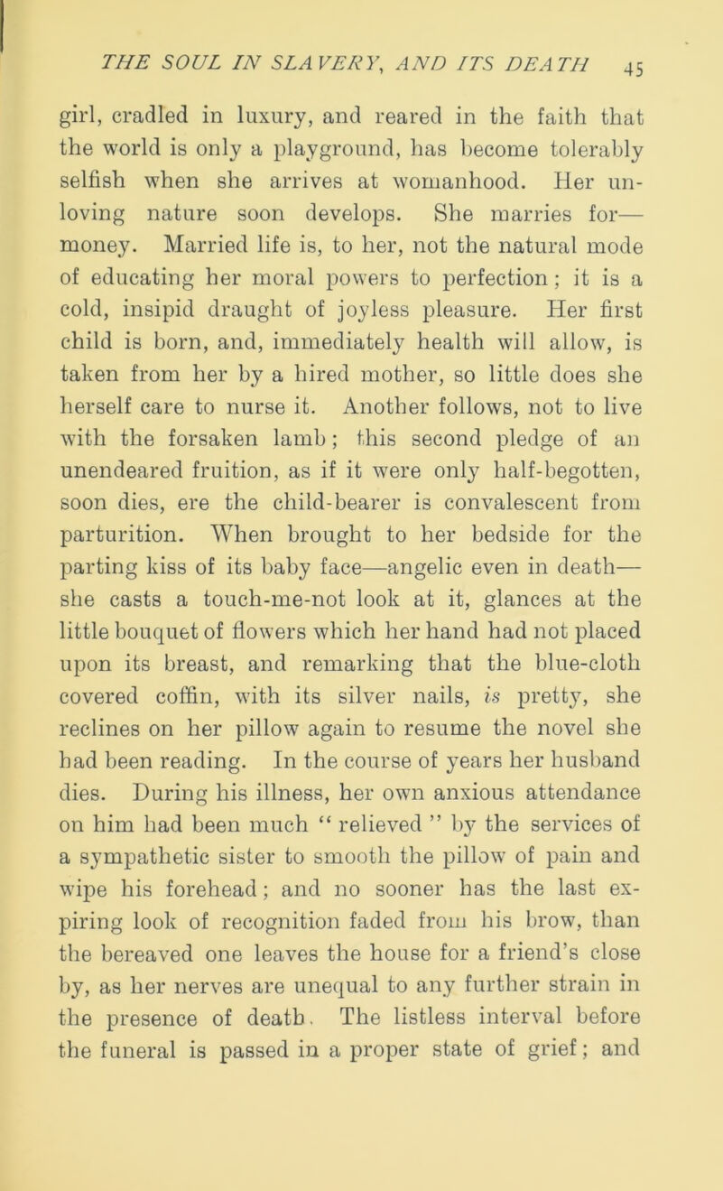 girl, cradled in luxury, and reared in the faith that the world is only a playground, has become tolerably selfish when she arrives at womanhood. Her un- loving nature soon develops. She marries for— money. Married life is, to her, not the natural mode of educating her moral powers to perfection; it is a cold, insipid draught of joyless pleasure. Her first child is born, and, immediately health will allow, is taken from her by a hired mother, so little does she herself care to nurse it. Another follows, not to live with the forsaken lamb; this second pledge of an unendeared fruition, as if it were only half-begotten, soon dies, ere the child-bearer is convalescent from parturition. When brought to her bedside for the parting kiss of its baby face—angelic even in death— she casts a touch-me-not look at it, glances at the little bouquet of flowers which her hand had not placed upon its breast, and remarking that the blue-cloth covered coffin, with its silver nails, is pretty, she reclines on her pillow again to resume the novel she had been reading. In the course of years her husband dies. During his illness, her own anxious attendance on him had been much “ relieved ” by the services of a sympathetic sister to smooth the pillow of pain and wipe his forehead; and no sooner has the last ex- piring look of recognition faded from his brow, than the bereaved one leaves the house for a friend’s close by, as her nerves are unequal to any further strain in the presence of death. The listless interval before the funeral is passed in a proper state of grief; and
