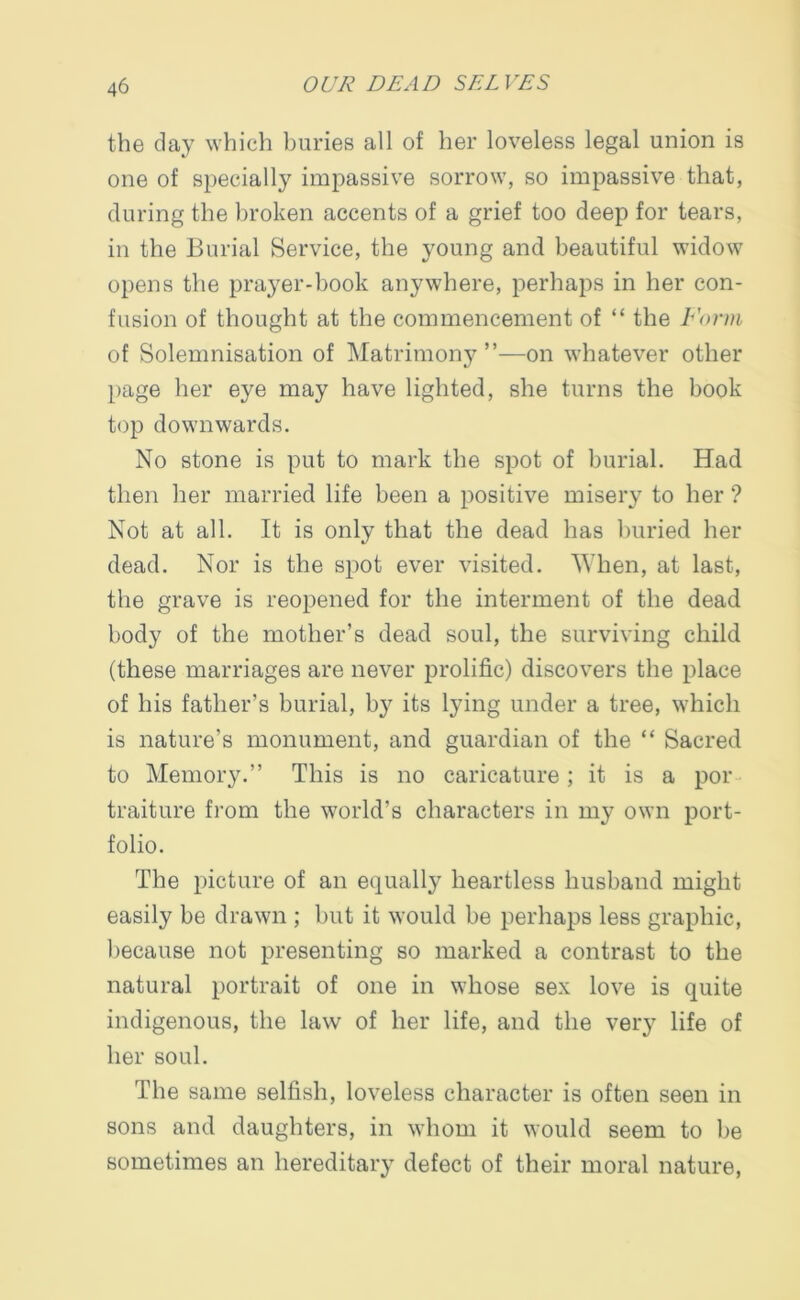 the day which buries all of her loveless legal union is one of specially impassive sorrow, so impassive that, during the broken accents of a grief too deep for tears, in the Burial Service, the young and beautiful widow opens the prayer-book anywhere, perhaps in her con- fusion of thought at the commencement of “ the Form of Solemnisation of Matrimony ”—on whatever other page her eye may have lighted, she turns the book top downwards. No stone is put to mark the spot of burial. Had then her married life been a positive misery to her ? Not at all. It is only that the dead has buried her dead. Nor is the spot ever visited. When, at last, the grave is reopened for the interment of the dead body of the mother’s dead soul, the surviving child (these marriages are never prolific) discovers the place of his father’s burial, by its lying under a tree, which is nature’s monument, and guardian of the “ Sacred to Memory.” This is no caricature; it is a por traiture from the world’s characters in my own port- folio. The picture of an equally heartless husband might easily be drawn ; but it would be perhaps less graphic, because not presenting so marked a contrast to the natural portrait of one in whose sex love is quite indigenous, the law of her life, and the very life of her soul. The same selfish, loveless character is often seen in sons and daughters, in whom it would seem to be sometimes an hereditary defect of their moral nature,