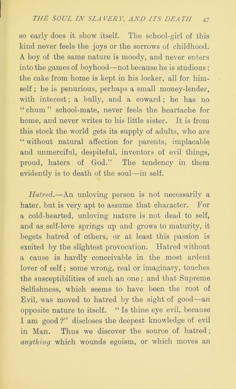 so early does it show itself. The school-girl of this kind never feels the joys or the sorrows of childhood. A boy of the same nature is moody, and never enters into the games of boyhood—not because he is studious ; the cake from home is kept in his locker, all for him- self ; he is penurious, perhaps a small money-lender, with interest; a bully, and a coward; he has no “chum” school-mate, never feels the heartache for home, and never writes to his little sister. It is from this stock the world gets its supply of adults, who are “ without natural affection for parents, implacable and unmerciful, despiteful, inventors of evil things, proud, haters of God.” The tendency in them evidently is to death of the soul—in self. Hatred.—An unloving person is not necessarily a hater, but is very apt to assume that character. For a cold-hearted, unloving nature is not dead to self, and as self-love springs up and grows to maturity, it begets hatred of others, or at least this passion is excited by the slightest provocation. Hatred without a cause is hardly conceivable in the most ardent lover of self; some wrong, real or imaginary, touches the susceptibilities of such an one; and that Supreme Selfishness, which seems to have been the root of Evil, was moved to hatred by the sight of good—an opposite nature to itself. “ Is thine eye evil, because I am good ?” discloses the deepest knowledge of evil in Man. Thus we discover the source of hatred; anything which w7ounds egoism, or which moves an