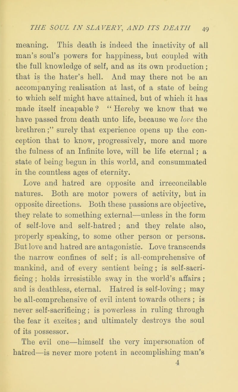 meaning. This death is indeed the inactivity of all man’s soul’s powers for happiness, but coupled with the full knowledge of self, and as its own production; that is the hater’s hell. And may there not be an accompanying realisation at last, of a state of being to which self might have attained, but of which it has made itself incapable? “Hereby we know that we have passed from death unto life, because we love the brethrensurely that experience opens up the con- ception that to know, progressively, more and more the fulness of an Infinite love, will be life eternal; a state of being begun in this world, and consummated in the countless ages of eternity. Love and hatred are opposite and irreconcilable natures. Both are motor powers of activity, but in opposite directions. Both these passions are objective, they relate to something external—unless in the form of self-love and self-hatred ; and they relate also, properly speaking, to some other person or persons. But love and hatred are antagonistic. Love transcends the narrow confines of self; is all-comprehensive of mankind, and of every sentient being; is self-sacri- ficing ; holds irresistible sway in the world’s affairs ; and is deathless, eternal. Hatred is self-loving ; may be all-comprehensive of evil intent towards others ; is never self-sacrificing; is powerless in ruling through the fear it excites; and ultimately destroys the soul of its possessor. The evil one—himself the very impersonation of hatred—is never more potent in accomplishing man’s 4