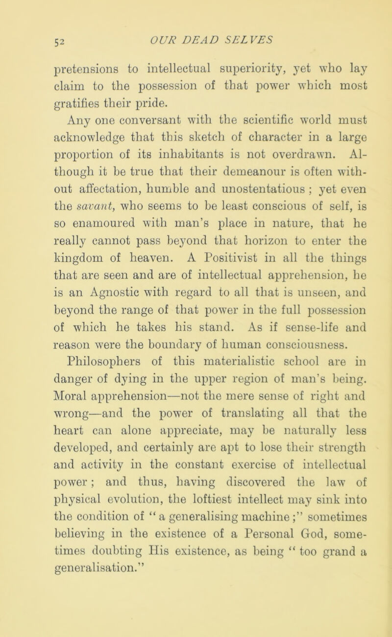 pretensions to intellectual superiority, yet who lay claim to the possession of that power which most gratifies their pride. Any one conversant with the scientific world must acknowledge that this sketch of character in a large proportion of its inhabitants is not overdrawn. Al- though it be true that their demeanour is often with- out affectation, humble and unostentatious ; yet even the savant, who seems to be least conscious of self, is so enamoured with man’s place in nature, that he really cannot pass beyond that horizon to enter the kingdom of heaven. A Positivist in all the things that are seen and are of intellectual apprehension, he is an Agnostic with regard to all that is unseen, and beyond the range of that power in the full possession of which he takes his stand. As if sense-life and reason were the boundary of human consciousness. Philosophers of this materialistic school are in danger of dying in the upper region of man’s being. Moral apprehension—not the mere sense of right and wrong—and the power of translating all that the heart can alone appreciate, may be naturally less developed, and certainly are apt to lose their strength and activity in the constant exercise of intellectual power; and thus, having discovered the law of physical evolution, the loftiest intellect may sink into the condition of “ a generalising machine sometimes believing in the existence of a Personal God, some- times doubting His existence, as being “ too grand a generalisation.”