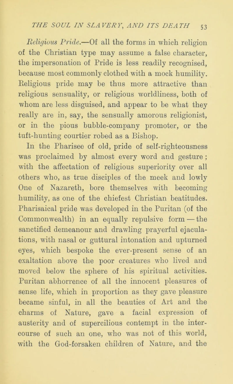Religious Pride.—Of all the forms in which religion of the Christian type may assume a false character, the impersonation of Pride is less readily recognised, because most commonly clothed with a mock humility. Pteligious pride may be thus more attractive than religious sensuality, or religious worldliness, both of whom are less disguised, and appear to be what they really are in, say, the sensually amorous religionist, or in the pious bubble-company promoter, or the tuft-hunting courtier robed as a Bishop. In the Pharisee of old, pride of self-righteousness was proclaimed by almost every word and gesture ; with the affectation of religious superiority over all others who, as true disciples of the meek and lowly One of Nazareth, bore themselves with becoming humility, as one of the chiefest Christian beatitudes. Pharisaical pride was developed in the Puritan (of the Commonwealth) in an equally repulsive form — the sanctified demeanour and drawling prayerful ejacula- tions, with nasal or guttural intonation and upturned eyes, which bespoke the ever-present sense of an exaltation above the poor creatures who lived and moved below the sphere of his spiritual activities. Puritan abhorrence of all the innocent pleasures of sense life, which in proportion as they gave pleasure became sinful, in all the beauties of Art and the charms of Nature, gave a facial expression of austerity and of supercilious contempt in the inter- course of such an one, who was not of this world, with the God-forsaken children of Nature, and the