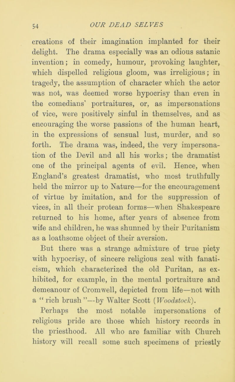 creations of their imagination implanted for their delight. The drama especially was an odious satanic invention; in comedy, humour, provoking laughter, which dispelled religious gloom, was irreligious; in tragedy, the assumption of character which the actor was not, was deemed worse hypocrisy than even in the comedians’ portraitures, or, as impersonations of vice, were positively sinful in themselves, and as encouraging the worse passions of the human heart, in the expressions of sensual lust, murder, and so forth. The drama was, indeed, the very impersona- tion of the Devil and all his works; the dramatist one of the principal agents of evil. Hence, when England’s greatest dramatist, who most truthfully held the mirror up to Nature—for the encouragement of virtue by imitation, and for the suppression of vices, in all their protean forms—when Shakespeare returned to his home, after years of absence from wife and children, he was shunned by their Puritanism as a loathsome object of their aversion. But there was a strange admixture of true piety with hypocrisy, of sincere religious zeal with fanati- cism, which characterized the old Puritan, as ex- hibited, for example, in the mental portraiture and demeanour of Cromwell, depicted from life—not with a “rich brush”—by Walter Scott [Woodstock). Perhaps the most notable impersonations of religious pride are those which history records in the priesthood. All who are familiar with Church history will recall some such specimens of priestly