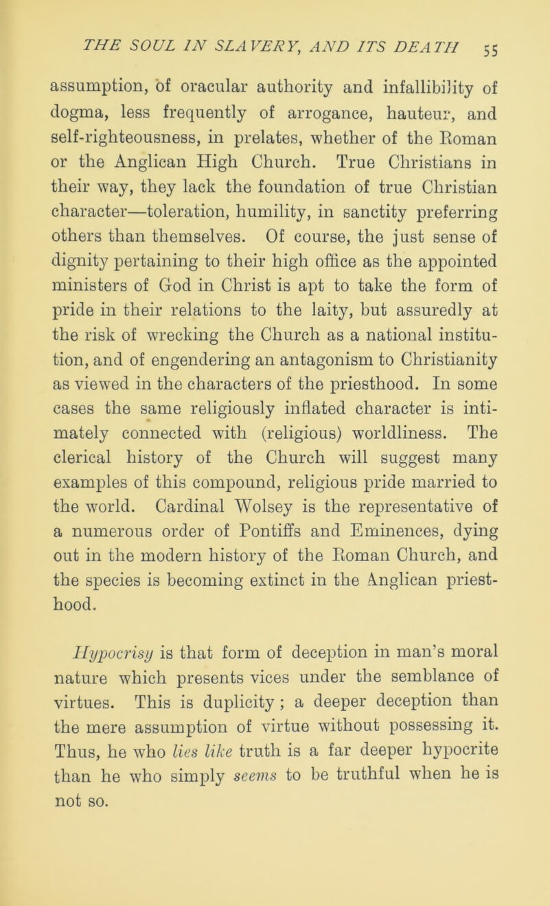 assumption, of oracular authority and infallibility of dogma, less frequently of arrogance, hauteur, and self-righteousness, in prelates, whether of the Eoman or the Anglican High Church. True Christians in their way, they lack the foundation of true Christian character—toleration, humility, in sanctity preferring others than themselves. Of course, the just sense of dignity pertaining to their high office as the appointed ministers of God in Christ is apt to take the form of pride in their relations to the laity, but assuredly at the risk of wrecking the Church as a national institu- tion, and of engendering an antagonism to Christianity as viewed in the characters of the priesthood. In some cases the same religiously inflated character is inti- mately connected with (religious) worldliness. The clerical history of the Church will suggest many examples of this compound, religious pride married to the world. Cardinal Wolsey is the representative of a numerous order of Pontiffs and Eminences, dying out in the modern history of the Pmman Church, and the species is becoming extinct in the Anglican priest- hood. Hypocrisy is that form of deception in man’s moral nature which presents vices under the semblance of virtues. This is duplicity ; a deeper deception than the mere assumption of virtue without possessing it. Thus, he who lies like truth is a far deeper hypocrite than he wTho simply seems to be truthful when he is not so.