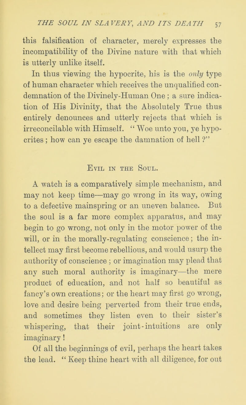 this falsification of character, merely expresses the incompatibility of the Divine nature with that which is utterly unlike itself. In thus viewing the hypocrite, his is the only type of human character which receives the unqualified con- demnation of the Divinely-Human One ; a sure indica- tion of His Divinity, that the Absolutely True thus entirely denounces and utterly rejects that which is irreconcilable with Himself. “ Woe unto you, ye hypo- crites ; how can ye escape the damnation of hell ?” Evil in the Soul. A watch is a comparatively simple mechanism, and may not keep time—may go wrong in its way, owing to a defective mainspring or an uneven balance. But the soul is a far more complex apparatus, and may begin to go wrong, not only in the motor power of the will, or in the morally-regulating conscience; the in- tellect may first become rebellious, and would usurp the authority of conscience ; or imagination may plead that any such moral authority is imaginary—the mere product of education, and not half so beautiful as fancy’s own creations; or the heart may first go wrong, love and desire being perverted from their true ends, and sometimes they listen even to their sister’s whispering, that their joint-intuitions are only imaginary! Of all the beginnings of evil, perhaps the heart takes the lead. “ Keep thine heart with all diligence, for out