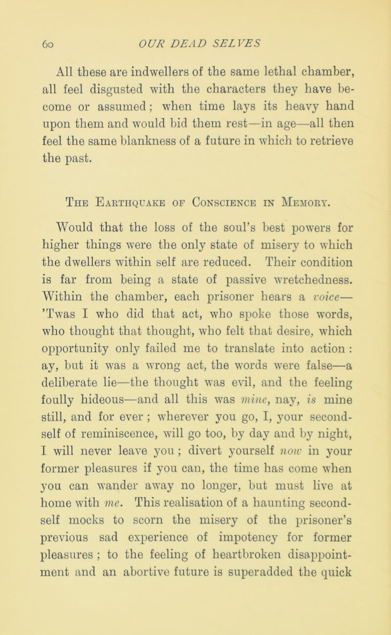 All these are indwellers of the same lethal chamber, all feel disgusted with the characters they have be- come or assumed; when time lays its heavy hand upon them and would bid them rest—in age—all then feel the same blankness of a future in which to retrieve the past. Ti-ie Earthquake of Conscience in Memory. Would that the loss of the soul’s best powers for higher things were the only state of misery to which the dwellers within self are reduced. Their condition is far from being a state of passive wretchedness. Within the chamber, each prisoner hears a voice— ’Twas I who did that act, who spoke those words, who thought that thought, who felt that desire, which opportunity only failed me to translate into action : ay, but it was a wrong act, the words were false—a deliberate lie—the thought was evil, and the feeling foully hideous—and all this was mine, nay, is mine still, and for ever ; wherever you go, I, your second- self of reminiscence, will go too, by day and by night, I will never leave you ; divert yourself now in your former pleasures if you can, the time has come when you can wander away no longer, but must live at home with me. This realisation of a haunting second- self mocks to scorn the misery of the prisoner’s previous sad experience of impotency for former pleasures ; to the feeling of heartbroken disappoint- ment and an abortive future is superadded the quick