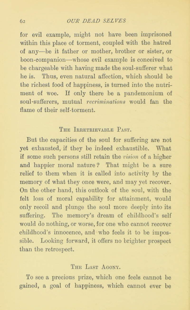 for evil example, might not have been imprisoned within this place of torment, coupled with the hatred of any—be it father or mother, brother or sister, or boon-companion—whose evil example is conceived to be chargeable with having made the soul-sufferer what he is. Thus, even natural affection, which should be the richest food of happiness, is turned into the nutri- ment of woe. If only there be a pandemonium of soul-sufferers, mutual recriminations would fan the flame of their self-torment. The Irretrievable Past. But the capacities of the soul for suffering are not yet exhausted, if they be indeed exhaustible. What if some such persons still retain the vision of a higher and happier moral nature ? That might be a sure relief to them when it is called into activity by the memory of what they once were, and may yet recover. On the other hand, this outlook of the soul, with the felt loss of moral capability for attainment, would only recoil and plunge the soul more deeply into its suffering. The memory’s dream of childhood’s self would do nothing, or worse, for one who cannot recover childhood’s innocence, and who feels it to be impos- sible. Looking forward, it offers no brighter prospect than the retrospect. The Last Agony. To see a precious prize, which one feels cannot be gained, a goal of happiness, which cannot ever be