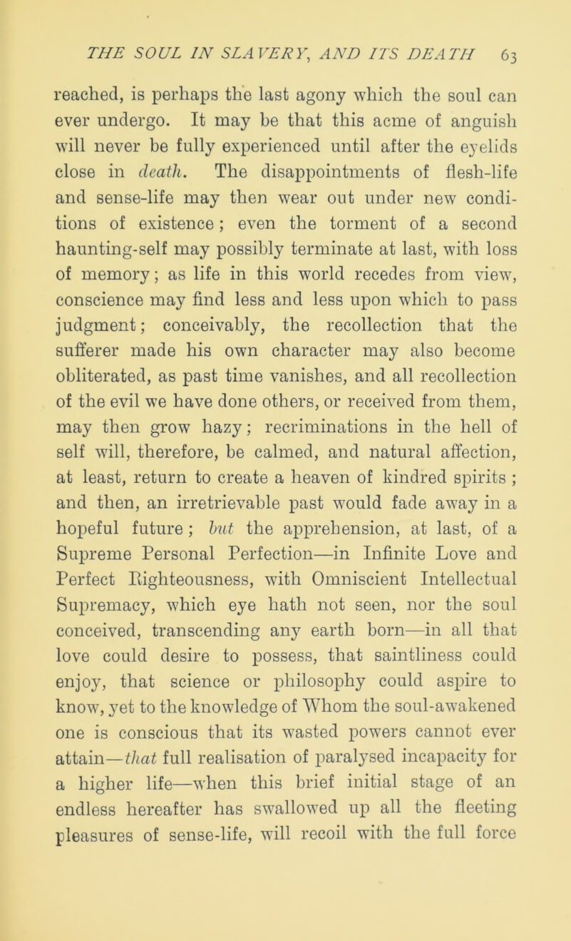 reached, is perhaps the last agony which the soul can ever undergo. It may be that this acme of anguish will never be fully experienced until after the eyelids close in death. The disappointments of flesh-life and sense-life may then wear out under new condi- tions of existence; even the torment of a second haunting-self may possibly terminate at last, with loss of memory; as life in this world recedes from view, conscience may find less and less upon which to pass judgment; conceivably, the recollection that the sufferer made his own character may also become obliterated, as past time vanishes, and all recollection of the evil we have done others, or received from them, may then grow hazy; recriminations in the hell of self will, therefore, be calmed, and natural affection, at least, return to create a heaven of kindred spirits ; and then, an irretrievable past would fade away in a hopeful future ; hut the apprehension, at last, of a Supreme Personal Perfection—in Infinite Love and Perfect righteousness, with Omniscient Intellectual Supremacy, which eye hath not seen, nor the soul conceived, transcending any earth born—in all that love could desire to possess, that saintliness could enjoy, that science or philosophy could aspire to know, yet to the knowledge of Whom the soul-awakened one is conscious that its wasted powers cannot ever attain— that full realisation of paralysed incapacity for a higher life—when this brief initial stage of an endless hereafter has swallowed up all the fleeting pleasures of sense-life, will recoil with the full force