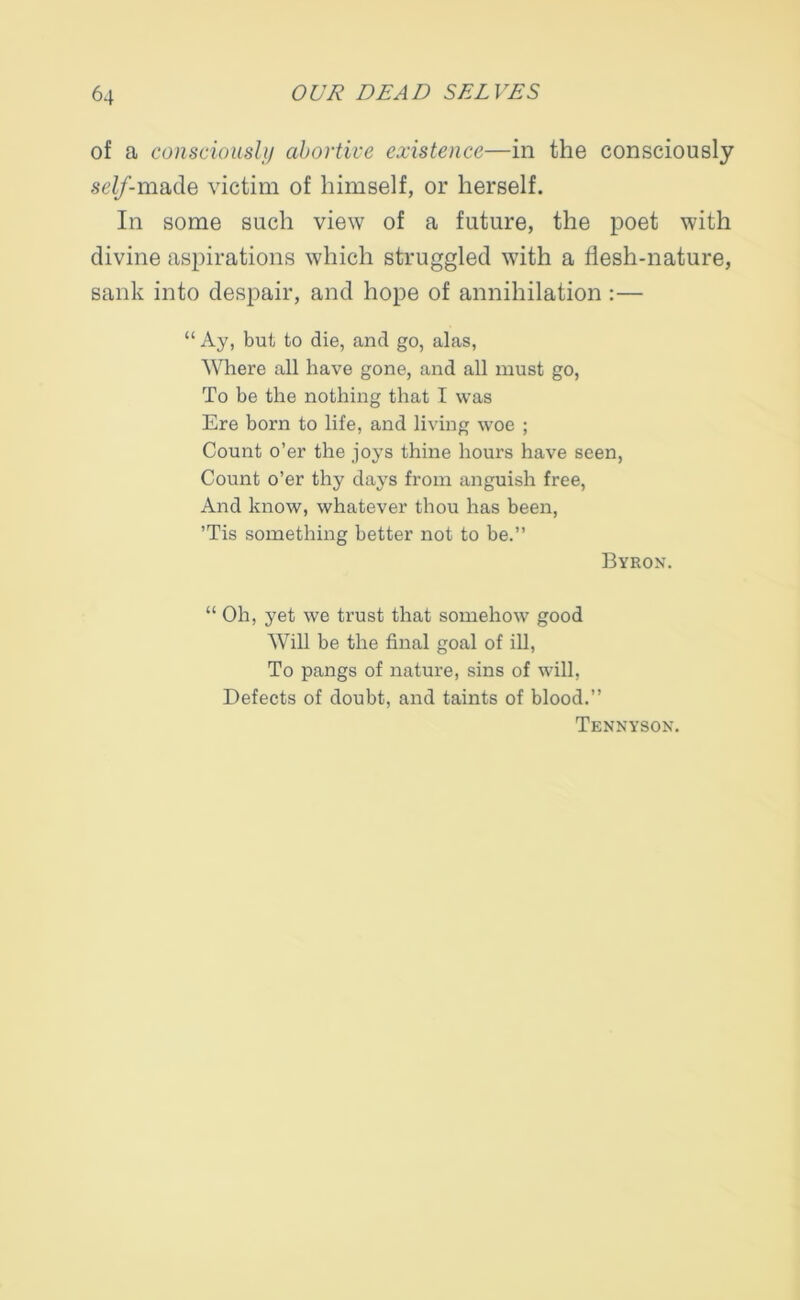 of a consciously abortive existence—in the consciously seZ/’-made victim of himself, or herself. In some such view of a future, the poet with divine aspirations which struggled with a flesh-nature, sank into despair, and hope of annihilation :— “ Ay, but to die, and go, alas, Where all have gone, and all must go, To be the nothing that I was Ere born to life, and living woe ; Count o’er the joys thine hours have seen, Count o’er thy days from anguish free, And know, whatever thou has been, ’Tis something better not to be.” Byron. “ Oh, yet we trust that somehow good Will be the final goal of ill, To pangs of nature, sins of will, Defects of doubt, and taints of blood.” Tennyson.