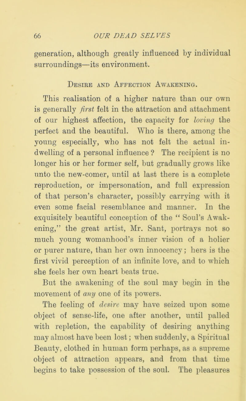generation, although greatly influenced by individual surroundings—its environment. Desire and Affection Awakening. This realisation of a higher nature than our own is generally first felt in the attraction and attachment of our highest affection, the capacity for loving the perfect and the beautiful. Who is there, among the young especially, who has not felt the actual in- dwelling of a personal influence ? The recipient is no longer his or her former self, but gradually grows like unto the new-comer, until at last there is a complete reproduction, or impersonation, and full expression of that person’s character, possibly carrying with it even some facial resemblance and manner. In the exquisitely beautiful conception of the “ Soul’s Awak- ening,” the great artist, Mr. Sant, portrays not so much young womanhood’s inner vision of a holier or purer nature, than her owm innocency; hers is the first vivid perception of an infinite love, and to v’hich she feels her own heart beats true. But the awakening of the soul may begin in the movement of any one of its powers. The feeling of desire may have seized upon some object of sense-life, one after another, until palled with repletion, the capability of desiring anything may almost have been lost; when suddenly, a Spiritual Beauty, clothed in human form perhaps, as a supreme object of attraction appears, and from that time begins to take possession of the soul. The pleasures