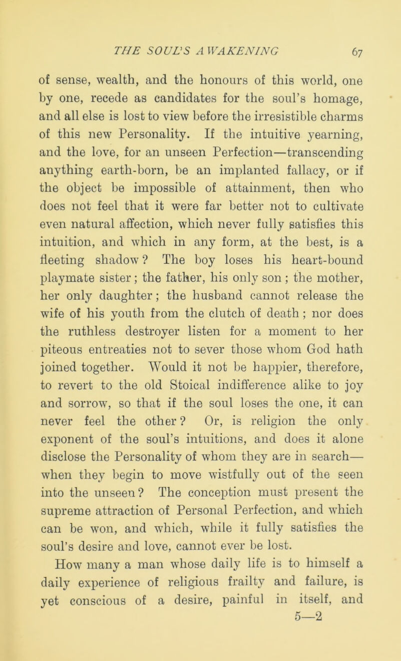 of sense, wealth, and the honours of this world, one by one, recede as candidates for the soul’s homage, and all else is lost to view before the irresistible charms of this new Personality. If the intuitive yearning, and the love, for an unseen Perfection—transcending anything earth-born, be an implanted fallacy, or if the object be impossible of attainment, then who does not feel that it were far better not to cultivate even natural affection, which never fully satisfies this intuition, and which in any form, at the best, is a fleeting shadow ? The boy loses his heart-bound playmate sister; the father, his only son ; the mother, her only daughter; the husband cannot release the wife of his youth from the clutch of death ; nor does the ruthless destroyer listen for a moment to her piteous entreaties not to sever those whom God hath joined together. Would it not be happier, therefore, to revert to the old Stoical indifference alike to joy and sorrow, so that if the soul loses the one, it can never feel the other ? Or, is religion the only exponent of the soul’s intuitions, and does it alone disclose the Personality of whom they are in search— when they begin to move wistfully out of the seen into the unseen? The conception must present the supreme attraction of Personal Perfection, and which can be won, and which, while it fully satisfies the soul’s desire and love, cannot ever be lost. How many a man whose daily life is to himself a daily experience of religious frailty and failure, is yet conscious of a desire, painful in itself, and 5—2