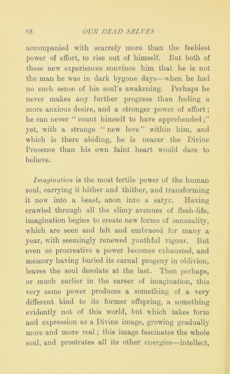 accompanied with scarcely more than the feeblest power of effort, to rise out of himself. But both of these new experiences convince him that he is not the man he was in dark bygone days—when he had no such sense of his soul’s awakening. Perhaps he never makes any further progress than feeling a more anxious desire, and a stronger power of effort; he can never “ count himself to have apprehended yet, with a strange “new love” within him, and which is there abiding, he is nearer the Divine Presence than his own faint heart would dare to believe. Imagination is the most fertile power of the human soul, carrying it hither and thither, and transforming it now into a beast, anon into a satyr. Having crawled through all the slimy avenues of Hesh-life, imagination begins to create new forms of sensuality, which are seen and felt and embraced for many a year, with seemingly renewed youthful vigour. But even so procreative a power becomes exhausted, and memory having buried its carnal progeny in oblivion, leaves the soul desolate at the last. Then perhaps, or much earlier in the career of imagination, this very same power produces a something of a very different kind to its former offspring, a something evidently not of this world, but which takes form and expression as a Divine image, growing gradually more and more real; this image fascinates the whole soul, and prostrates all its other energies—intellect,