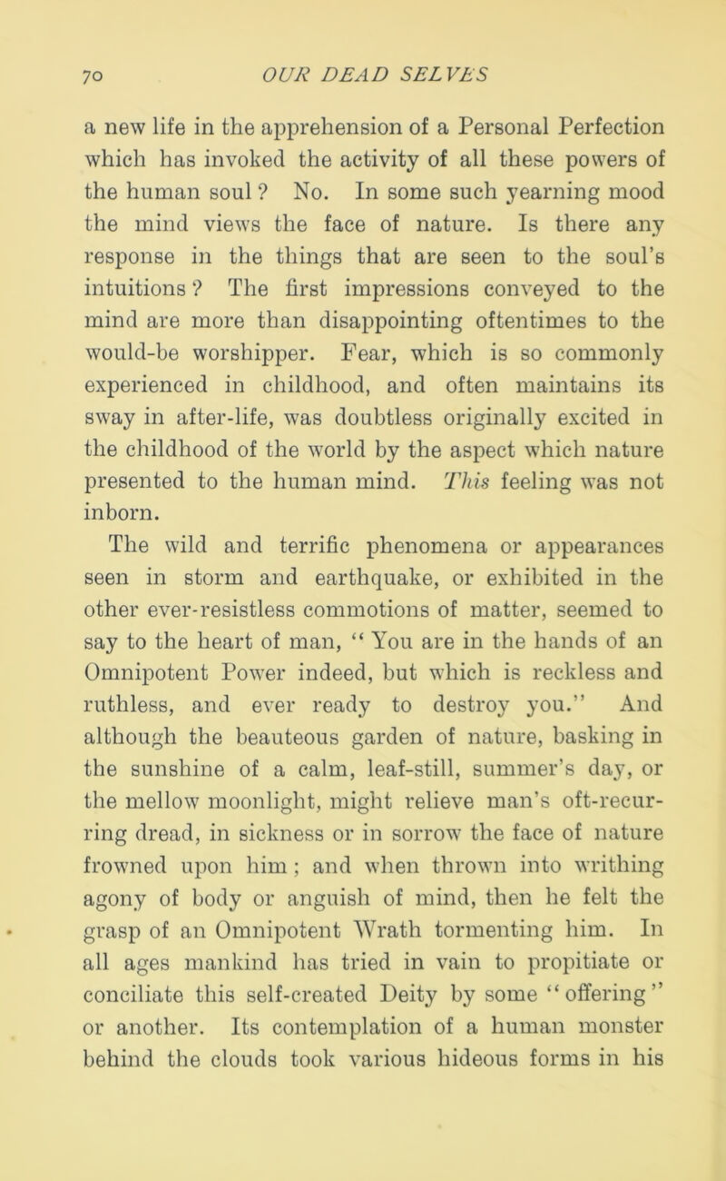 a new life in the apprehension of a Personal Perfection which has invoked the activity of all these powers of the human soul ? No. In some such yearning mood the mind views the face of nature. Is there any response in the things that are seen to the soul’s intuitions ? The first impressions conveyed to the mind are more than disappointing oftentimes to the would-be worshipper. Fear, which is so commonly experienced in childhood, and often maintains its sway in after-life, was doubtless originally excited in the childhood of the world by the aspect which nature presented to the human mind. This feeling was not inborn. The wild and terrific phenomena or appearances seen in storm and earthquake, or exhibited in the other ever-resistless commotions of matter, seemed to say to the heart of man, “ You are in the hands of an Omnipotent Power indeed, but which is reckless and ruthless, and ever ready to destroy you.” And although the beauteous garden of nature, basking in the sunshine of a calm, leaf-still, summer’s day, or the mellow moonlight, might relieve man’s oft-recur- ring dread, in sickness or in sorrow the face of nature frowned upon him; and when thrown into writhing agony of body or anguish of mind, then he felt the grasp of an Omnipotent Wrath tormenting him. In all ages mankind has tried in vain to propitiate or conciliate this self-created Deity by some “offering” or another. Its contemplation of a human monster behind the clouds took various hideous forms in his
