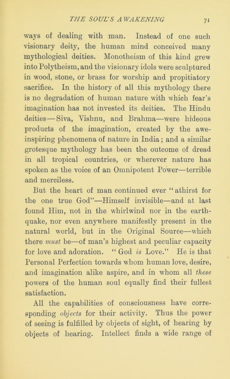 ways of dealing with man. Instead of one such visionary deity, the human mind conceived many mythological deities. Monotheism of this kind grew into Polytheism, and the visionary idols were sculptured in wood, stone, or brass for worship and propitiatory sacrifice. In the history of all this mythology there is no degradation of human nature with which fear’s imagination has not invested its deities. The Hindu deities — Siva, Vishnu, and Brahma—were hideous products of the imagination, created by the awe- inspiring phenomena of nature in India ; and a similar grotesque mythology has been the outcome of dread in all tropical countries, or wherever nature has spoken as the voice of an Omnipotent Power—terrible and merciless. But the heart of man continued ever “ athirst for the one true God”—Himself invisible—and at last found Him, not in the whirlwind nor in the earth- quake, nor even anywhere manifestly present in the natural world, but in the Original Source—which there must be—of man’s highest and peculiar capacity for love and adoration. “ God is Love.” He is that Personal Perfection towards whom human love, desire, and imagination alike aspire, and in whom all these powers of the human soul equally find their fullest satisfaction. All the capabilities of consciousness have corre- sponding objects for their activity. Thus the power of seeing is fulfilled by objects of sight, of hearing by objects of hearing. Intellect finds a wide range of