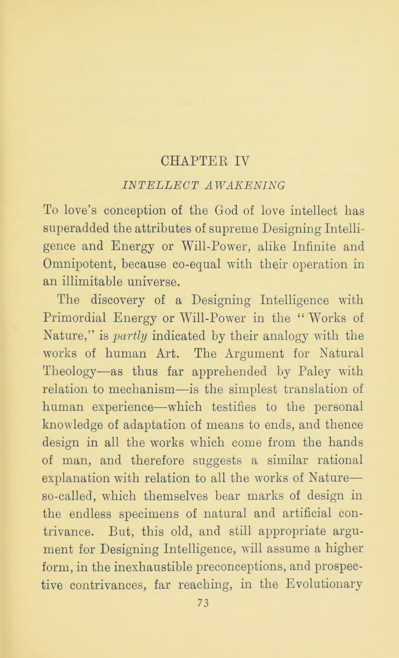 CHAPTER IV INTELLECT AWAKENING To love’s conception of the God of love intellect has superadded the attributes of supreme Designing Intelli- gence and Energy or Will-Power, alike Infinite and Omnipotent, because co-equal with their operation in an illimitable universe. The discovery of a Designing Intelligence with Primordial Energy or Will-Power in the “ Works of Nature,” is partly indicated by their analogy with the works of human Art. The Argument for Natural Theology—as thus far apprehended by Paley with relation to mechanism—is the simplest translation of human experience—which testifies to the personal knowledge of adaptation of means to ends, and thence design in all the works which come from the hands of man, and therefore suggests a similar rational explanation with relation to all the works of Nature— so-called, which themselves bear marks of design in the endless specimens of natural and artificial con- trivance. But, this old, and still appropriate argu- ment for Designing Intelligence, will assume a higher form, in the inexhaustible preconceptions, and prospec- tive contrivances, far reaching, in the Evolutionary