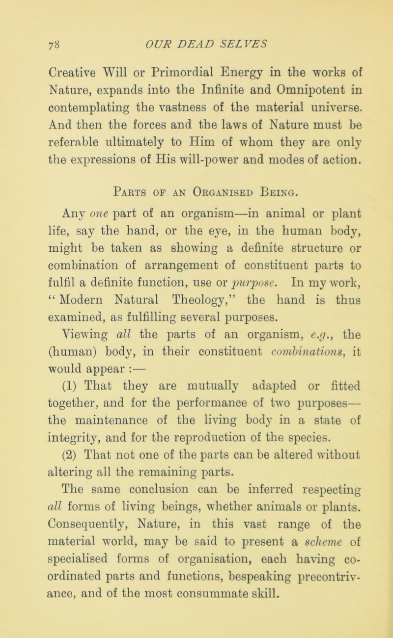 Creative Will or Primordial Energy in the works of Nature, expands into the Infinite and Omnipotent in contemplating the vastness of the material universe. And then the forces and the laws of Nature must be referable ultimately to Him of whom they are only the expressions of His will-power and modes of action. Parts of an Organised Being. Any one part of an organism—in animal or plant life, say the hand, or the eye, in the human body, might be taken as showing a definite structure or combination of arrangement of constituent parts to fulfil a definite function, use or purpose. In my work, “ Modern Natural Theology,” the hand is thus examined, as fulfilling several purposes. Viewing all the parts of an organism, e.g., the (human) body, in their constituent combinations, it would appear :— (1) That they are mutually adapted or fitted together, and for the performance of two purposes— the maintenance of the living body in a state of integrity, and for the reproduction of the species. (2) That not one of the parts can be altered without altering all the remaining parts. The same conclusion can be inferred respecting all forms of living beings, whether animals or plants. Consequently, Nature, in this vast range of the material world, may be said to present a scheme of specialised forms of organisation, each having co- ordinated parts and functions, bespeaking precontriv- ance, and of the most consummate skill.