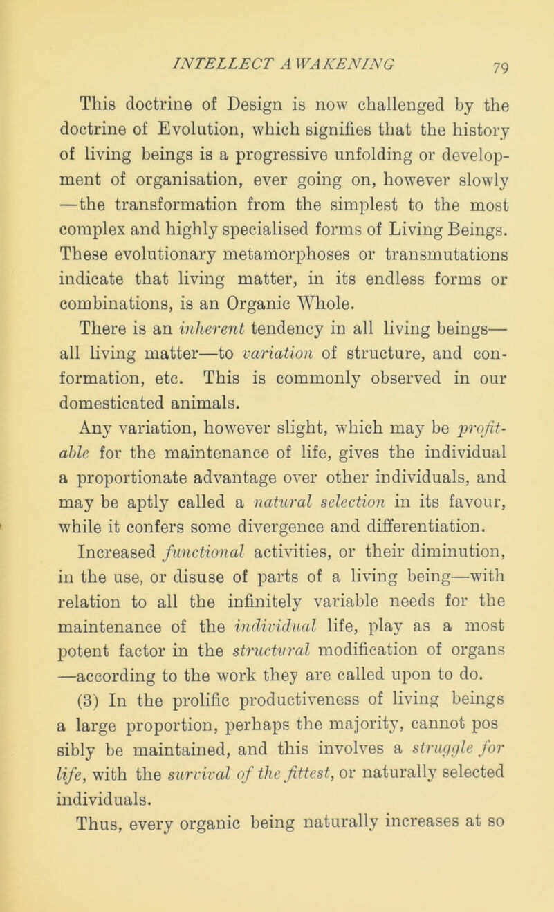 This doctrine of Design is now challenged by the doctrine of Evolution, which signifies that the history of living beings is a progressive unfolding or develop- ment of organisation, ever going on, however slowly —the transformation from the simplest to the most complex and highly specialised forms of Living Beings. These evolutionary metamorphoses or transmutations indicate that living matter, in its endless forms or combinations, is an Organic Whole. There is an inherent tendency in all living beings— all living matter—to variation of structure, and con- formation, etc. This is commonly observed in our domesticated animals. Any variation, however slight, which may be profit- able for the maintenance of life, gives the individual a proportionate advantage over other individuals, and may be aptly called a natural selection in its favour, while it confers some divergence and differentiation. Increased functional activities, or their diminution, in the use, or disuse of parts of a living being—with relation to all the infinitely variable needs for the maintenance of the individual life, play as a most potent factor in the structured modification of organs —according to the work they are called upon to do. (8) In the prolific productiveness of living beings a large proportion, perhaps the majority, cannot pos sibly be maintained, and this involves a struggle for life, with the survival of the fittest, or naturally selected individuals. Thus, every organic being naturally increases at so
