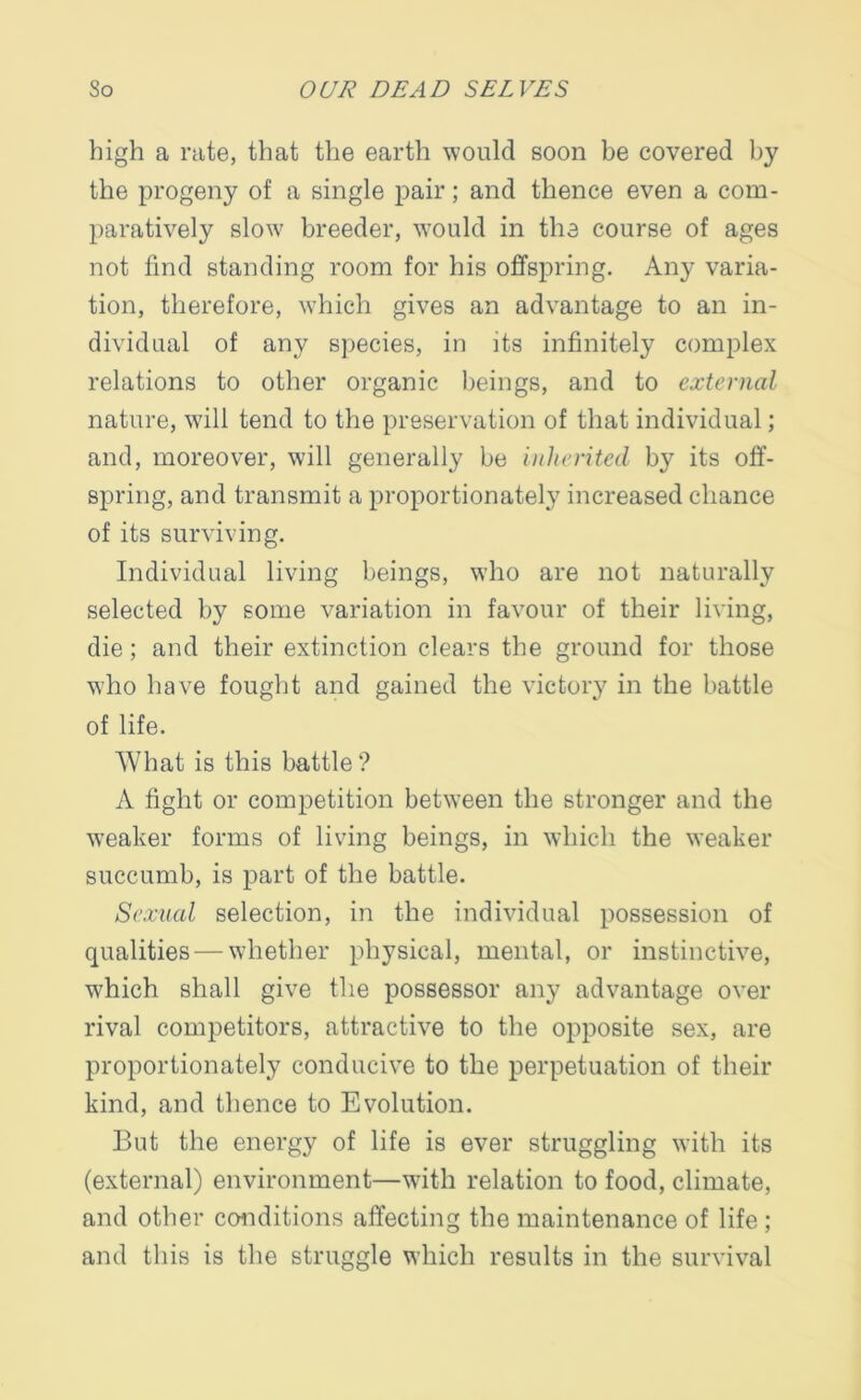 high a rate, that the earth would soon be covered by the progeny of a single pair; and thence even a com- paratively slow breeder, would in the course of ages not find standing room for his offspring. Any varia- tion, therefore, which gives an advantage to an in- dividual of any species, in its infinitely complex relations to other organic beings, and to external nature, will tend to the preservation of that individual; and, moreover, will generally be inherited by its off- spring, and transmit a proportionately increased chance of its surviving. Individual living beings, who are not naturally selected by some variation in favour of their living, die ; and their extinction clears the ground for those who have fought and gained the victory in the battle of life. What is this battle ? A fight or competition between the stronger and the weaker forms of living beings, in which the weaker succumb, is part of the battle. Sexual selection, in the individual possession of qualities — whether physical, mental, or instinctive, which shall give the possessor any advantage over rival competitors, attractive to the opposite sex, are proportionately conducive to the perpetuation of their kind, and thence to Evolution. But the energy of life is ever struggling with its (external) environment—with relation to food, climate, and other conditions affecting the maintenance of life ; and this is the struggle which results in the survival