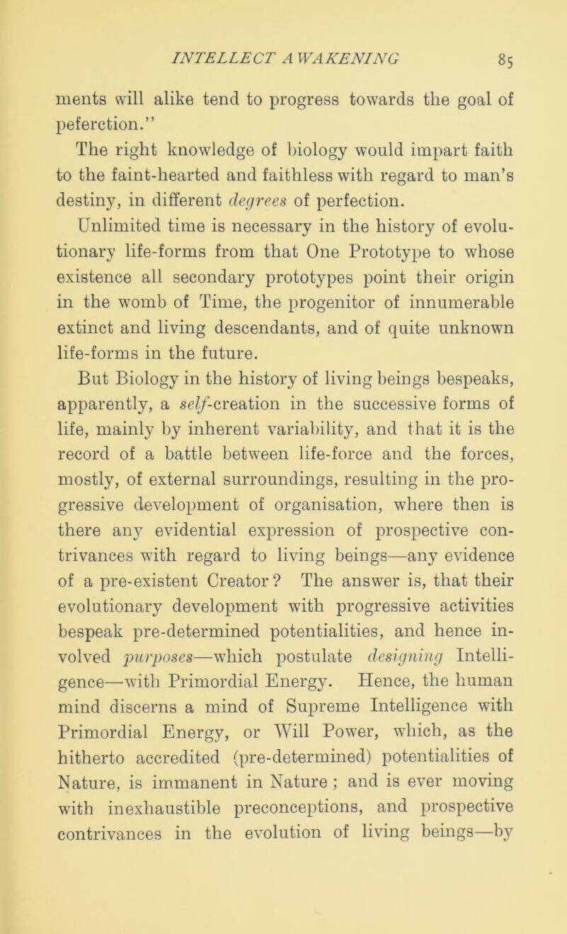 ments will alike tend to progress towards the goal of peferction.” The right knowledge of biology would impart faith to the faint-hearted and faithless with regard to man’s destiny, in different degrees of perfection. Unlimited time is necessary in the history of evolu- tionary life-forms from that One Prototype to whose existence all secondary prototypes point their origin in the womb of Time, the progenitor of innumerable extinct and living descendants, and of quite unknown life-forms in the future. But Biology in the history of living beings bespeaks, apparently, a ^/-creation in the successive forms of life, mainly by inherent variability, and that it is the record of a battle between life-force and the forces, mostly, of external surroundings, resulting in the pro- gressive development of organisation, where then is there any evidential expression of prospective con- trivances with regard to living beings—any evidence of a pre-existent Creator? The answer is, that their evolutionary development with progressive activities bespeak pre-determined potentialities, and hence in- volved purposes—which postulate designing Intelli- gence—with Primordial Energy. Hence, the human mind discerns a mind of Supreme Intelligence with Primordial Energy, or Will Power, which, as the hitherto accredited (pre-determined) potentialities of Nature, is immanent in Nature ; and is ever moving with inexhaustible preconceptions, and prospective contrivances in the evolution of living beings—by