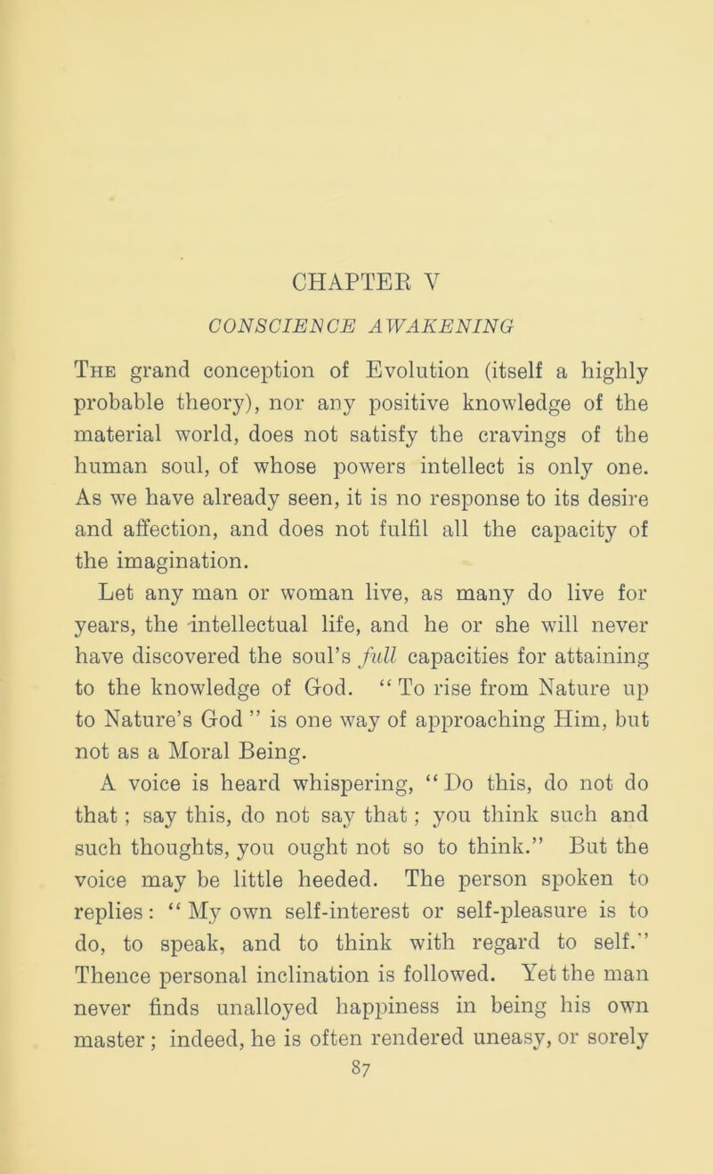 CHAPTER Y CONSCIENCE AWAKENING The grand conception of Evolution (itself a highly probable theory), nor any positive knowledge of the material world, does not satisfy the cravings of the human soul, of whose powers intellect is only one. As we have already seen, it is no response to its desire and affection, and does not fulfil all the capacity of the imagination. Let any man or woman live, as many do live for years, the intellectual life, and he or she will never have discovered the soul’s full capacities for attaining to the knowledge of God. “To rise from Nature up to Nature’s God ” is one way of approaching Him, but not as a Moral Being. A voice is heard wdiispering, “Do this, do not do that ; say this, do not say that; you think such and such thoughts, you ought not so to think.” But the voice may be little heeded. The person spoken to replies: “ My own self-interest or self-pleasure is to do, to speak, and to think with regard to self.’ Thence personal inclination is followed. Yet the man never finds unalloyed happiness in being his own master ; indeed, he is often rendered uneasy, or sorely