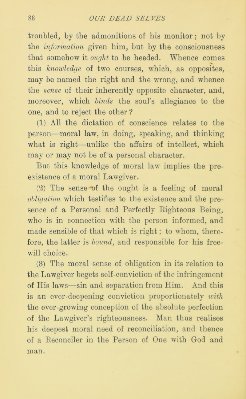 troubled, by the admonitions of his monitor; not by the information given him, but by the consciousness that somehow it ought to be heeded. Whence comes this knowledge of two courses, which, as opposites, may be named the right and the wrong, and whence the sense of their inherently opposite character, and, moreover, which hinds the soul’s allegiance to the one, and to reject the other? (1) All the dictation of conscience relates to the person—moral law, in doing, speaking, and thinking what is right—unlike the affairs of intellect, which may or may not be of a personal character. But this knowledge of moral law implies the pre- existence of a moral Lawgiver. (2) The sense -of the ought is a feeling of moral obligation which testifies to the existence and the pre- sence of a Personal and Perfectly Righteous Being, who is in connection with the person informed, and made sensible of that which is right; to whom, there- fore, the latter is hound, and responsible for his free- will choice. (3) The moral sense of obligation in its relation to the Lawgiver begets self-conviction of the infringement of His laws—sin and separation from Him. And this is an ever-deepening conviction proportionately with the ever-growing conception of the absolute perfection of the Lawgiver’s righteousness. Man thus realises his deepest moral need of reconciliation, and thence of a Reconciler in the Person of One with God and man.