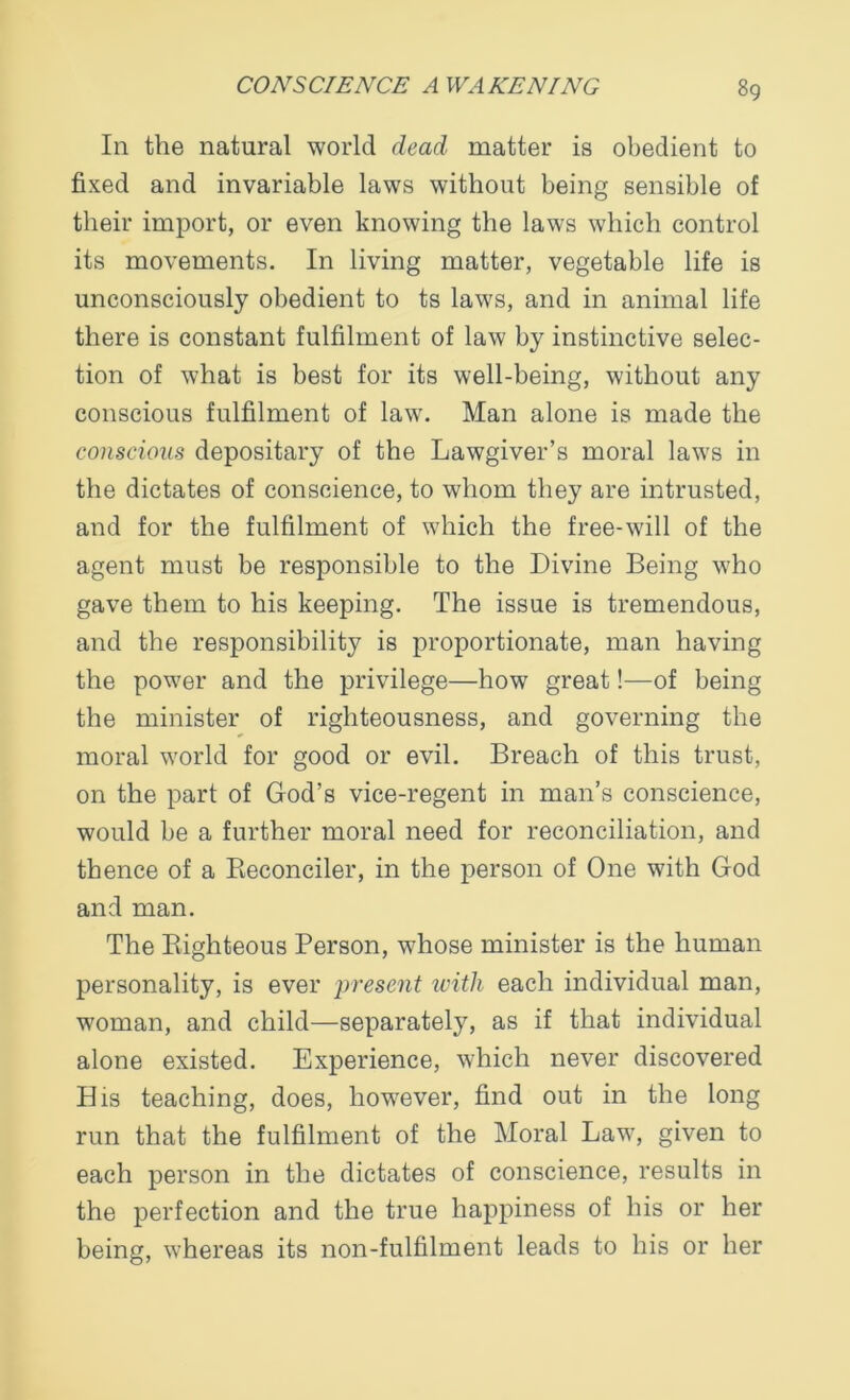 In the natural world dead matter is obedient to fixed and invariable laws without being sensible of their import, or even knowing the laws which control its movements. In living matter, vegetable life is unconsciously obedient to ts laws, and in animal life there is constant fulfilment of law by instinctive selec- tion of what is best for its well-being, without any conscious fulfilment of law. Man alone is made the conscious depositary of the Lawgiver’s moral laws in the dictates of conscience, to whom they are intrusted, and for the fulfilment of which the free-will of the agent must be responsible to the Divine Being who gave them to his keeping. The issue is tremendous, and the responsibility is proportionate, man having the power and the privilege—how great!—of being the minister of righteousness, and governing the moral world for good or evil. Breach of this trust, on the part of God’s vice-regent in man’s conscience, would be a further moral need for reconciliation, and thence of a Reconciler, in the person of One with God and man. The Righteous Person, whose minister is the human personality, is ever present with each individual man, woman, and child—separately, as if that individual alone existed. Experience, which never discovered His teaching, does, however, find out in the long run that the fulfilment of the Moral Law, given to each person in the dictates of conscience, results in the perfection and the true happiness of his or her being, whereas its non-fulfilment leads to his or her