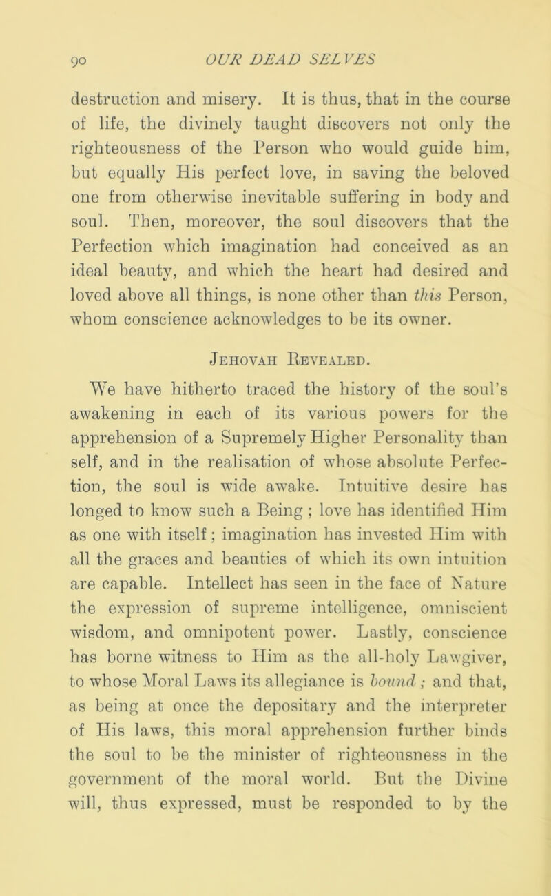 destruction and misery. It is thus, that in the course of life, the divinely taught discovers not only the righteousness of the Person who would guide him, but equally His perfect love, in saving the beloved one from otherwise inevitable suffering in body and soul. Then, moreover, the soul discovers that the Perfection which imagination had conceived as an ideal beauty, and which the heart had desired and loved above all things, is none other than this Person, whom conscience acknowledges to be its owner. Jehovah Revealed. We have hitherto traced the history of the soul’s awakening in each of its various powers for the apprehension of a Supremely Higher Personality than self, and in the realisation of whose absolute Perfec- tion, the soul is wide awake. Intuitive desire has longed to know such a Being ; love has identified Him as one with itself; imagination has invested Him with all the graces and beauties of which its own intuition are capable. Intellect has seen in the face of Nature the expression of supreme intelligence, omniscient wisdom, and omnipotent power. Lastly, conscience has borne witness to Him as the all-holy Lawgiver, to whose Moral Laws its allegiance is hound ; and that, as being at once the depositary and the interpreter of His laws, this moral apprehension further binds the soul to be the minister of righteousness in the government of the moral world. But the Divine will, thus expressed, must be responded to by the
