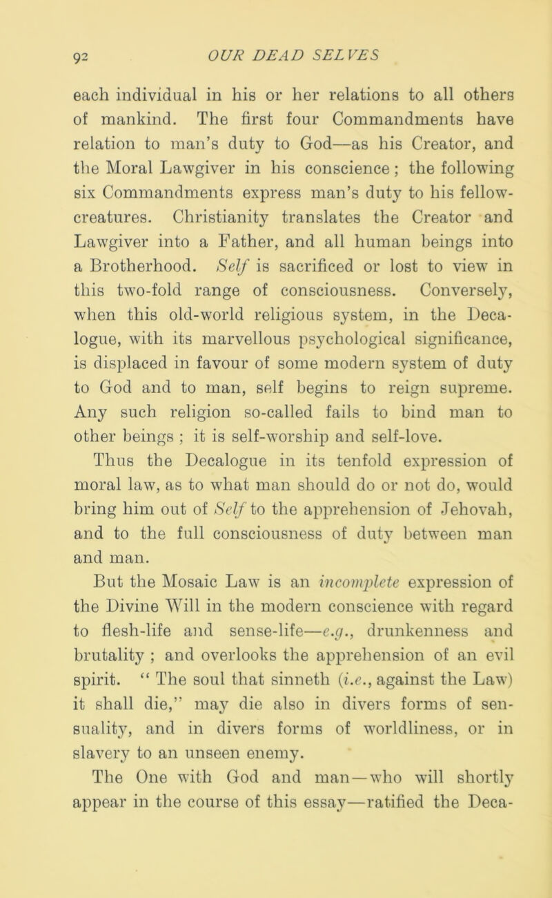 each individual in his or her relations to all others of mankind. The first four Commandments have relation to man’s duty to God—as his Creator, and the Moral Lawgiver in his conscience; the following six Commandments express man’s duty to his fellow- creatures. Christianity translates the Creator and Lawgiver into a Father, and all human beings into a Brotherhood. Self is sacrificed or lost to view in this two-fold range of consciousness. Conversely, when this old-world religious system, in the Deca- logue, with its marvellous psychological significance, is displaced in favour of some modern system of duty to God and to man, self begins to reign supreme. Any such religion so-called fails to bind man to other beings ; it is self-worship and self-love. Thus the Decalogue in its tenfold expression of moral law, as to what man should do or not do, would bring him out of Self to the apprehension of Jehovah, and to the full consciousness of duty between man and man. But the Mosaic Law is an incomplete expression of the Divine Will in the modern conscience with regard to flesh-life and sense-life—e.g., drunkenness and brutality ; and overlooks the apprehension of an evil spirit. “ The soul that sinneth (i.e., against the Law) it shall die,” may die also in divers forms of sen- suality, and in divers forms of worldliness, or in slavery to an unseen enemy. The One with God and man — who will shortly appear in the course of this essay—ratified the Deca-