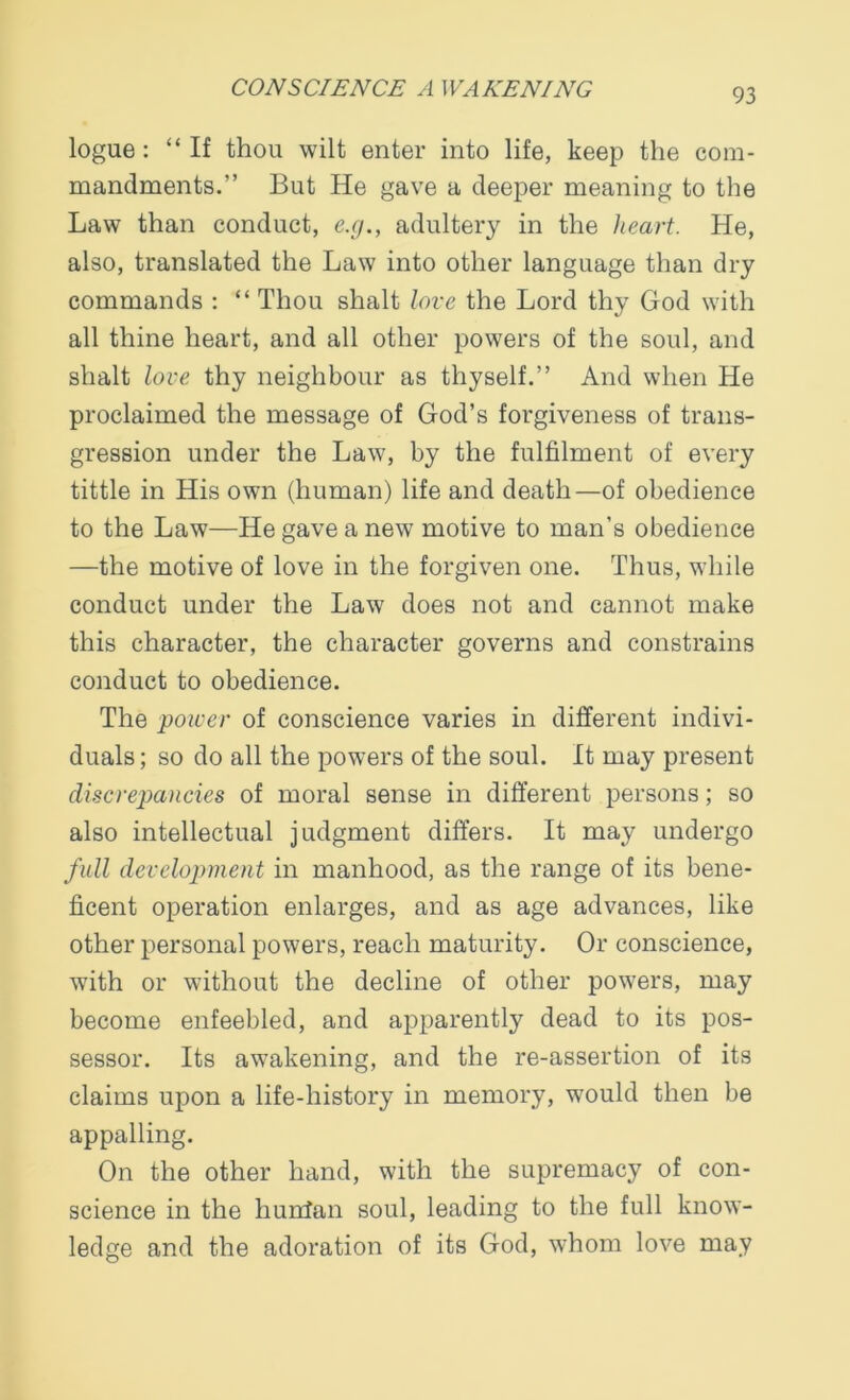 logue : “If thou wilt enter into life, keep the com- mandments.” But He gave a deeper meaning to the Law than conduct, e.g., adultery in the heart. He, also, translated the Law into other language than dry commands : “ Thou shalt love the Lord thy God with all thine heart, and all other powers of the soul, and shalt love thy neighbour as thyself.” And when He proclaimed the message of God’s forgiveness of trans- gression under the Law, by the fulfilment of every tittle in His own (human) life and death—of obedience to the Law—He gave a new motive to man’s obedience —the motive of love in the forgiven one. Thus, while conduct under the Law does not and cannot make this character, the character governs and constrains conduct to obedience. The power of conscience varies in different indivi- duals ; so do all the powers of the soul. It may present discrepancies of moral sense in different persons; so also intellectual judgment differs. It may undergo full development in manhood, as the range of its bene- ficent operation enlarges, and as age advances, like other personal powers, reach maturity. Or conscience, with or without the decline of other powers, may become enfeebled, and apparently dead to its pos- sessor. Its awakening, and the re-assertion of its claims upon a life-history in memory, would then be appalling. On the other hand, with the supremacy of con- science in the hunfan soul, leading to the full know- ledge and the adoration of its God, whom love may