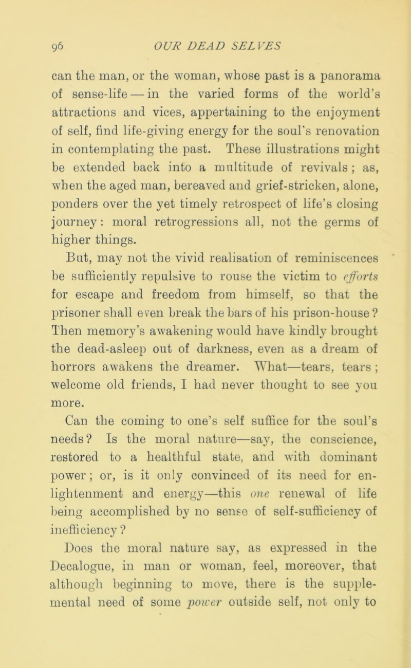 can the man, or the woman, whose past is a panorama of sense-life — in the varied forms of the world’s attractions and vices, appertaining to the enjoyment of self, find life-giving energy for the soul's renovation in contemplating the past. These illustrations might be extended back into a multitude of revivals ; as, when the aged man, bereaved and grief-stricken, alone, ponders over the yet timely retrospect of life’s closing journey: moral retrogressions all, not the germs of higher things. But, may not the vivid realisation of reminiscences be sufficiently repulsive to rouse the victim to efforts for escape and freedom from himself, so that the prisoner shall even break the bars of his prison-house? Then memory’s awakening would have kindly brought the dead-asleep out of darkness, even as a dream of horrors awakens the dreamer. What—tears, tears ; welcome old friends, I had never thought to see you more. Can the coming to one’s self suffice for the soul’s needs? Is the moral nature—say, the conscience, restored to a healthful state, and with dominant power; or, is it only convinced of its need for en- lightenment and energy—this one renewal of life being accomplished by no sense of self-sufficiency of inefficiency ? Does the moral nature say, as expressed in the Decalogue, in man or woman, feel, moreover, that although beginning to move, there is the supple- mental need of some poicer outside self, not only to