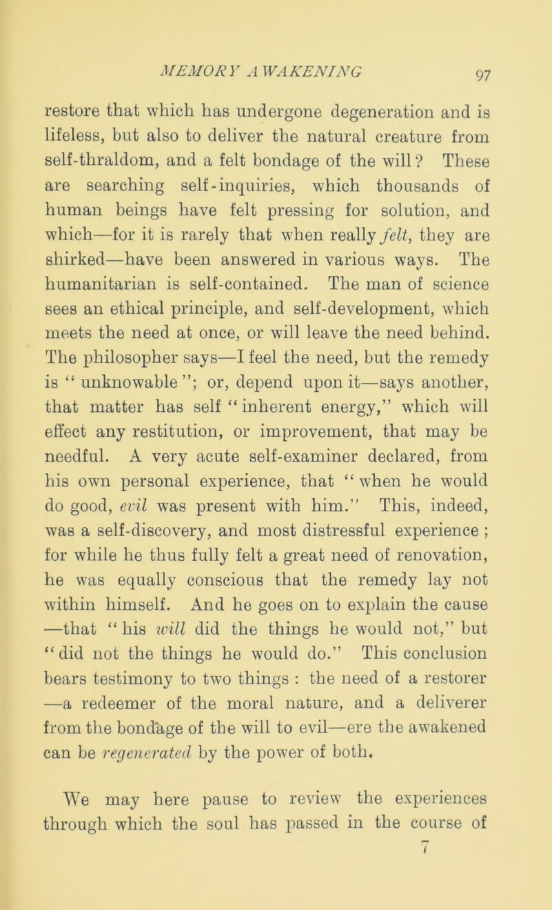 restore that which has undergone degeneration and is lifeless, but also to deliver the natural creature from self-thraldom, and a felt bondage of the will ? These are searching self-inquiries, which thousands of human beings have felt pressing for solution, and which—for it is rarely that when really felt, they are shirked—have been answered in various ways. The humanitarian is self-contained. The man of science sees an ethical principle, and self-development, which meets the need at once, or will leave the need behind. The philosopher says—I feel the need, but the remedy is “ unknowable or, depend upon it—says another, that matter has self “ inherent energy,” which will effect any restitution, or improvement, that may be needful. A very acute self-examiner declared, from his own personal experience, that “ when he would do good, evil was present with him.” This, indeed, was a self-discovery, and most distressful experience ; for while he thus fully felt a great need of renovation, he was equally conscious that the remedy lay not within himself. And he goes on to explain the cause —that “ his will did the things he would not,” but “did not the things he would do.” This conclusion bears testimony to two things : the need of a restorer —a redeemer of the moral nature, and a deliverer from the bondage of the will to evil—ere the awakened can be regenerated by the power of both. We may here pause to review the experiences through which the soul has passed in the course of