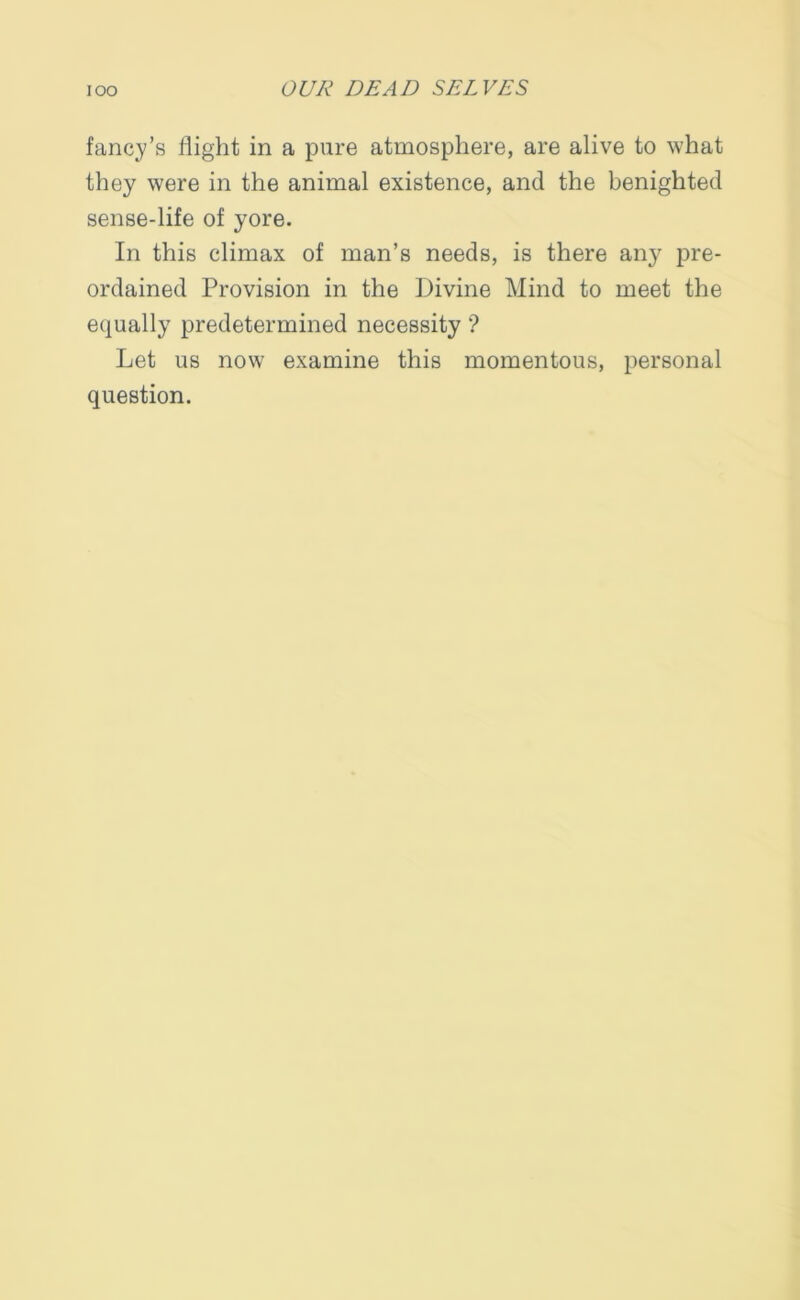 fancy’s flight in a pure atmosphere, are alive to what they were in the animal existence, and the benighted sense-life of yore. In this climax of man’s needs, is there any pre- ordained Provision in the Divine Mind to meet the equally predetermined necessity ? Let us now examine this momentous, personal question.