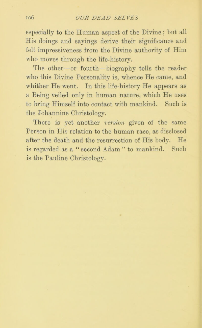 especially to the Human aspect of the Divine; but all His doings and sayings derive their significance and felt impressiveness from the Divine authority of Him who moves through the life-history. The other—or fourth—biography tells the reader who this Divine Personality is, whence He came, and whither Pie went. In this life-history He appears as a Being veiled only in human nature, which He uses to bring Himself into contact with mankind. Such is the Johannine Christology. There is yet another version given of the same Person in His relation to the human race, as disclosed after the death and the resurrection of His body. He is regarded as a “ second Adam ” to mankind. Such is the Pauline Christolog3\