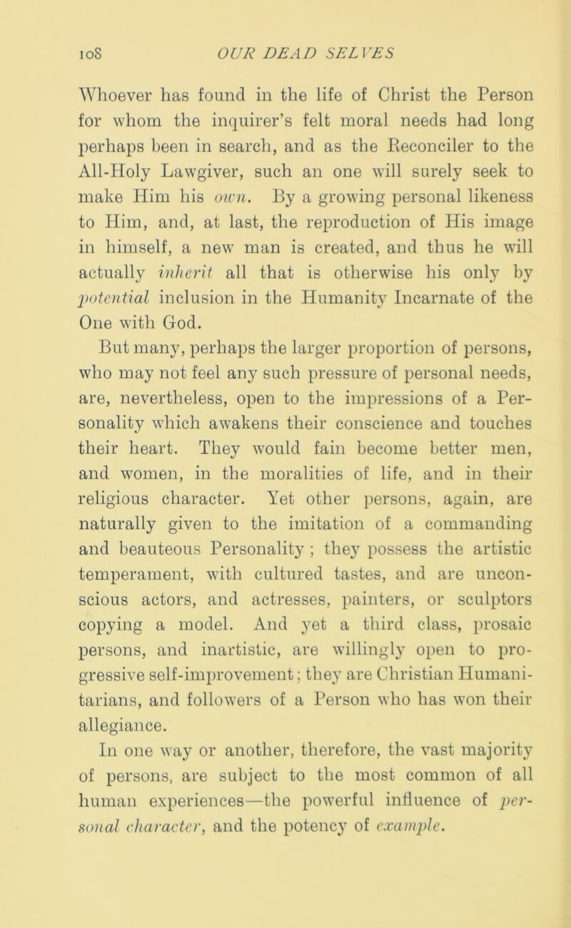 Whoever has found in the life of Christ the Person for whom the inquirer’s felt moral needs had long perhaps been in search, and as the Reconciler to the All-Holy Lawgiver, such an one will surely seek to make Him his own. By a growing personal likeness to Him, and, at last, the reproduction of His image in himself, a new man is created, and thus he will actually inherit all that is otherwise his only by potential inclusion in the Humanity Incarnate of the One with God. But many, perhaps the larger proportion of persons, who may not feel any such pressure of personal needs, are, nevertheless, open to the impressions of a Per- sonality which awakens their conscience and touches their heart. They would fain become better men, and women, in the moralities of life, and in their religious character. Yet other persons, again, are naturally given to the imitation of a commanding and beauteous Personality ; they possess the artistic temperament, with cultured tastes, and are uncon- scious actors, and actresses, painters, or sculptors copying a model. And yet a third class, prosaic persons, and inartistic, are willingly open to pro- gressive self-improvement; they are Christian Humani- tarians, and followers of a Person who has won their allegiance. In one way or another, therefore, the vast majority of persons, are subject to the most common of all human experiences—the powerful influence of per- sonal character, and the potency of example.