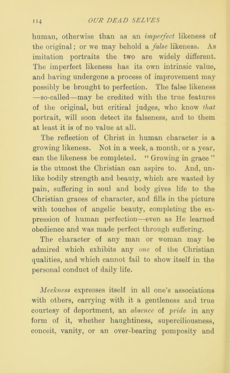”4 human, otherwise than as an imperfect likeness of the original; or we may behold a false likeness. As imitation portraits the two are widely different. The imperfect likeness has its own intrinsic value, and having undergone a process of improvement may possibly be brought to perfection. The false likeness —so-called—may be credited with the true features of the original, but critical judges, who know that portrait, will soon detect its falseness, and to them at least it is of no value at all. The reflection of Christ in human character is a growing likeness. Not in a week, a month, or a year, can the likeness be completed. “ Growing in grace ” is the utmost the Christian can aspire to. And, un- like bodily strength and beauty, w7hich are wasted by pain, suffering in soul and body gives life to the Christian graces of character, and fills in the picture with touches of angelic beauty, completing the ex- pression of human perfection—even as He learned obedience and was made perfect through suffering. The character of any man or woman may be admired which exhibits any one of the Christian qualities, and which cannot fail to show itself in the personal conduct of daily life. Meekness expresses itself in all one’s associations with others, carrying with it a gentleness and true courtesy of deportment, an absence of pride in any form of it, whether haughtiness, superciliousness, conceit, vanity, or an over-bearing pomposity and