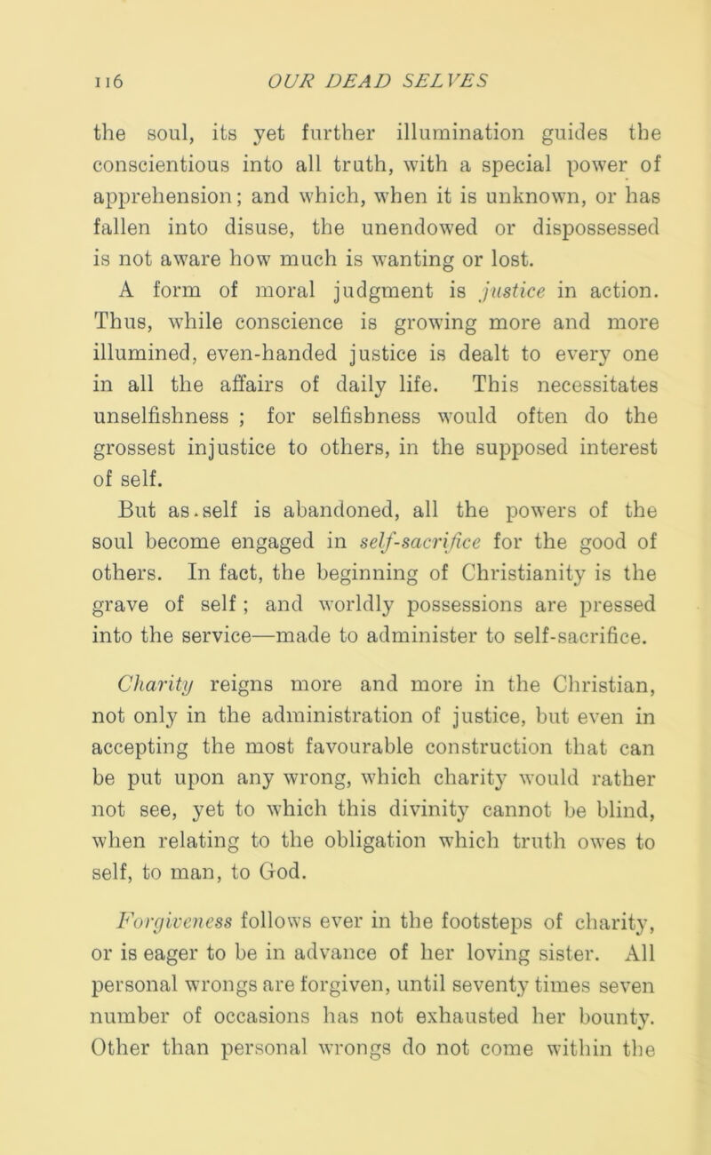 the soul, its yet further illumination guides the conscientious into all truth, with a special power of apprehension; and which, when it is unknown, or has fallen into disuse, the unendowed or dispossessed is not aware how much is wanting or lost. A form of moral judgment is justice in action. Thus, while conscience is growing more and more illumined, even-handed justice is dealt to every one in all the affairs of daily life. This necessitates unselfishness ; for selfishness would often do the grossest injustice to others, in the supposed interest of self. But as.self is abandoned, all the powers of the soul become engaged in self-sacrifice for the good of others. In fact, the beginning of Christianity is the grave of self; and worldly possessions are pressed into the service—made to administer to self-sacrifice. Charity reigns more and more in the Christian, not only in the administration of justice, but even in accepting the most favourable construction that can be put upon any wrong, which charity would rather not see, yet to which this divinity cannot be blind, when relating to the obligation which truth owes to self, to man, to God. Forgiveness follows ever in the footsteps of charity, or is eager to be in advance of her loving sister. All personal wrongs are forgiven, until seventy times seven number of occasions has not exhausted her bounty. Other than personal wrongs do not come within the