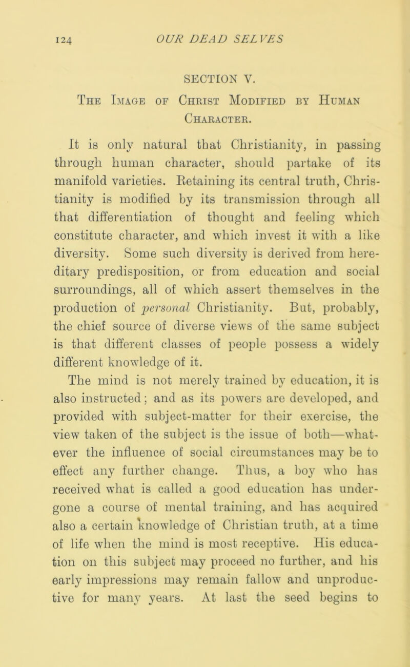 SECTION V. The Image of Christ Modified by Human Character. It is only natural that Christianity, in passing through human character, should partake of its manifold varieties. Retaining its central truth, Chris- tianity is modified by its transmission through all that differentiation of thought and feeling which constitute character, and which invest it with a like diversity. Some such diversity is derived from here- ditary predisposition, or from education and social surroundings, all of which assert themselves in the production of personal Christianity. But, probably, the chief source of diverse views of the same subject is that different classes of people possess a widely different knowledge of it. The mind is not merely trained by education, it is also instructed; and as its powers are developed, and provided with subject-matter for their exercise, the view taken of the subject is the issue of both—what- ever the influence of social circumstances may be to effect any further change. Thus, a boy who has received what is called a good education has under- gone a course of mental training, and has acquired also a certain knowledge of Christian truth, at a time of life when the mind is most receptive. His educa- tion on this subject may proceed no further, and his early impressions may remain fallow and unproduc- tive for many years. At last the seed begins to
