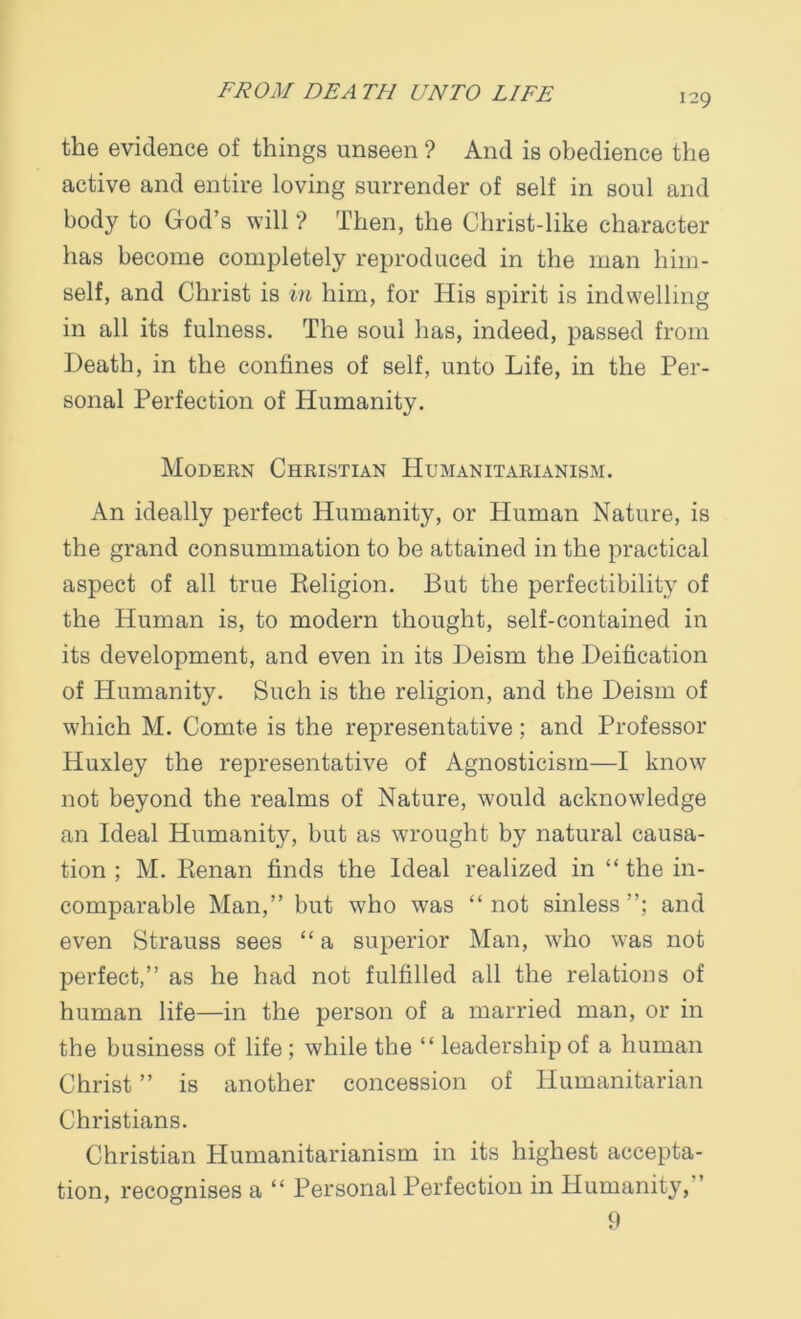 129 the evidence of things unseen ? And is obedience the active and entire loving surrender of self in soul and body to God’s will ? Then, the Christ-like character has become completely reproduced in the man him- self, and Christ is in him, for His spirit is indwelling in all its fulness. The soul has, indeed, passed from Death, in the confines of self, unto Life, in the Per- sonal Perfection of Humanity. Modern Christian Humanitarianism. An ideally perfect Humanity, or Human Nature, is the grand consummation to be attained in the practical aspect of all true Religion. But the perfectibility of the Human is, to modern thought, self-contained in its development, and even in its Deism the Deification of Humanity. Such is the religion, and the Deism of which M. Comte is the representative; and Professor Huxley the representative of Agnosticism—I know not beyond the realms of Nature, would acknowledge an Ideal Humanity, but as wrought by natural causa- tion ; M. Renan finds the Ideal realized in “ the in- comparable Man,” but who was “ not sinless and even Strauss sees “ a superior Man, who was not perfect,” as he had not fulfilled all the relations of human life—in the person of a married man, or in the business of life; while the “ leadership of a human Christ ” is another concession of Humanitarian Christians. Christian Humanitarianism in its highest accepta- tion, recognises a “ Personal Perfection in Humanity, ” 9