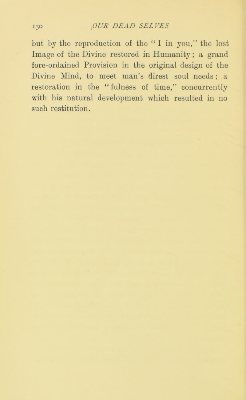 but by the reproduction of the “I in you,” the lost Image of the Divine restored in Humanity; a grand fore-ordained Provision in the original design of the Divine Mind, to meet man’s direst soul needs; a restoration in the “ fulness of time,” concurrently with his natural development which resulted in no such restitution.