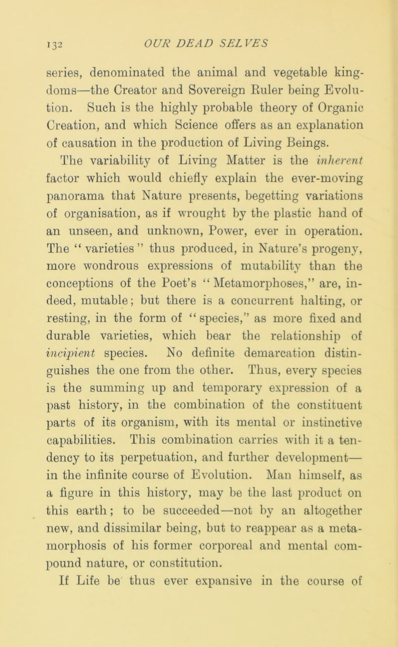 series, denominated the animal and vegetable king- doms—the Creator and Sovereign Ruler being Evolu- tion. Such is the highly probable theory of Organic Creation, and which Science offers as an explanation of causation in the production of Living Beings. The variability of Living Matter is the inherent factor which would chiefly explain the ever-moving panorama that Nature presents, begetting variations of organisation, as if wrought by the plastic hand of an unseen, and unknown, Power, ever in operation. The “ varieties” thus produced, in Nature’s progeny, more wondrous expressions of mutability than the conceptions of the Poet’s “Metamorphoses,” are, in- deed, mutable; but there is a concurrent halting, or resting, in the form of “species,” as more fixed and durable varieties, which bear the relationship of incipient species. No definite demarcation distin- guishes the one from the other. Thus, every species is the summing up and temporary expression of a past history, in the combination of the constituent parts of its organism, with its mental or instinctive capabilities. This combination carries with it a ten- dency to its perpetuation, and further development— in the infinite course of Evolution. Man himself, as a figure in this history, may be the last product on this earth; to be succeeded—not by an altogether new, and dissimilar being, but to reappear as a meta- morphosis of his former corporeal and mental com- pound nature, or constitution. If Life be thus ever expansive in the course of