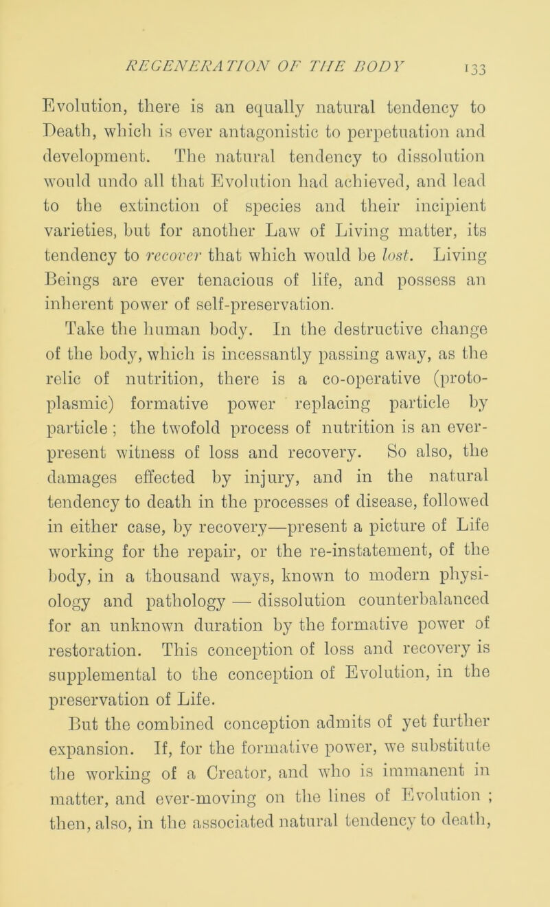 Evolution, there is an equally natural tendency to Death, which is ever antagonistic to perpetuation and development. The natural tendency to dissolution would undo all that Evolution had achieved, and lead to the extinction of species and their incipient varieties, but for another Law of Living matter, its tendency to recover that which would he lost. Living Beings are ever tenacious of life, and possess an inherent power of self-preservation. Take the human body. In the destructive change of the body, which is incessantly passing away, as the relic of nutrition, there is a co-operative (proto- plasmic) formative power replacing particle by particle ; the twofold process of nutrition is an ever- present witness of loss and recovery. So also, the damages effected by injury, and in the natural tendency to death in the processes of disease, followed in either case, by recovery—present a picture of Life working for the repair, or the re-instatement, of the body, in a thousand ways, known to modern physi- ology and pathology — dissolution counterbalanced for an unknown duration by the formative power of restoration. This conception of loss and recovery is supplemental to the conception of Evolution, in the preservation of Life. But the combined conception admits of yet further expansion. If, for the formative power, we substitute the working of a Creator, and who is immanent in matter, and ever-moving on the lines of Evolution ; then, also, in the associated natural tendency to death,