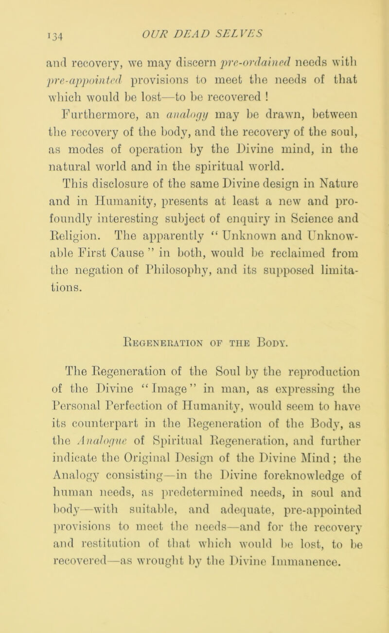 and recovery, we may discern pre-ordained needs with pre-appointed provisions to meet the needs of that which would be lost—to he recovered ! Furthermore, an analogy may be drawn, between the recovery of the body, and the recovery of the soul, as modes of operation by the Divine mind, in the natural world and in the spiritual world. This disclosure of the same Divine design in Nature and in Humanity, presents at least a new and pro- foundly interesting subject of enquiry in Science and Religion. The apparently “ Unknown and Unknow- able First Cause ” in both, would be reclaimed from the negation of Philosophy, and its supposed limita- tions. Regeneration of the Body. The Regeneration of the Soul by the reproduction of the Divine “ Image ” in man, as expressing the Personal Perfection of Humanity, would seem to have its counterpart in the Regeneration of the Body, as the Analogue of Spiritual Regeneration, and further indicate the Original Design of the Divine Mind; the Analogy consisting—in the Divine foreknowledge of human needs, as predetermined needs, in soul and body—with suitable, and adequate, pre-appointed provisions to meet the needs—and for the recovery and restitution of that which would be lost, to be recovered—as wrought by the Divine Immanence.