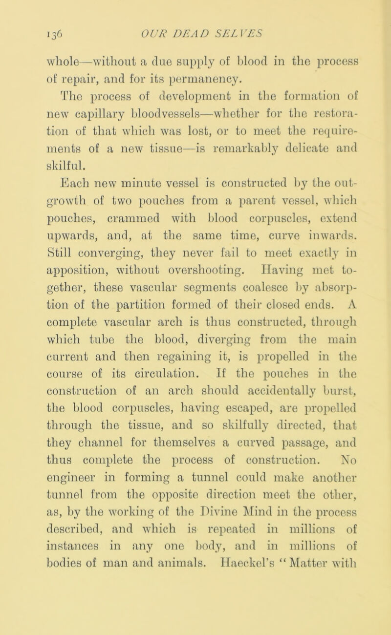 whole—without a due supply of blood in the process of repair, and for its permanency. The process of development in the formation of new capillary bloodvessels—whether for the restora- tion of that which was lost, or to meet the require- ments of a new tissue—is remarkably delicate and skilful. Each new minute vessel is constructed by the out- growth of two pouches from a parent vessel, which pouches, crammed with blood corpuscles, extend upwards, and, at the same time, curve inwards. Still converging, they never fail to meet exactly in apposition, without overshooting. Having met to- gether, these vascular segments coalesce by absorp- tion of the partition formed of their closed ends. A complete vascular arch is thus constructed, through which tube the blood, diverging from the main current and then regaining it, is propelled in the course of its circulation. If the pouches in the construction of an arch should accidentally burst, the blood corpuscles, having escaped, are propelled through the tissue, and so skilfully directed, that they channel for themselves a curved passage, and thus complete the process of construction. No engineer in forming a tunnel could make another tunnel from the opposite direction meet the other, as, by the working of the Divine Mind in the process described, and which is repeated in millions of instances in any one body, and in millions of bodies of man and animals. Haeckel's “Matter with