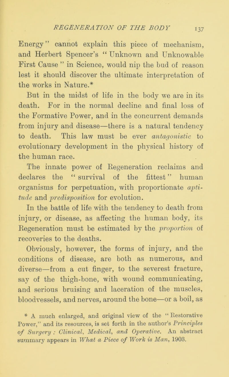Energy” cannot explain this piece of mechanism, and Herbert Spencer’s “ Unknown and Unknowable First Cause ” in Science, would nip the bud of reason lest it should discover the ultimate interpretation of the works in Nature.* But in the midst of life in the body we are in its death. For in the normal decline and final loss of the Formative Power, and in the concurrent demands from injury and disease—there is a natural tendency to death. This law must be ever antagonistic to evolutionary development in the physical history of the human race. The innate power of Regeneration reclaims and declares the “ survival of the fittest ” human organisms for perpetuation, with proportionate apti- tude and predisposition for evolution. In the battle of life with the tendency to death from injury, or disease, as affecting the human body, its Regeneration must be estimated by the proportion of recoveries to the deaths. Obviously, however, the forms of injury, and the conditions of disease, are both as numerous, and diverse—from a cut finger, to the severest fracture, say of the thigh-bone, with wound communicating, and serious bruising and laceration of the muscles, bloodvessels, and nerves, around the bone—or a boil, as * A much enlarged, and original view of the “ Restorative Power,” and its resources, is set forth in the author’s Principles of Surgery : Clinical, Medical, and Operative. An abstract summary appears in What a Piece of Work is Man, 1903.