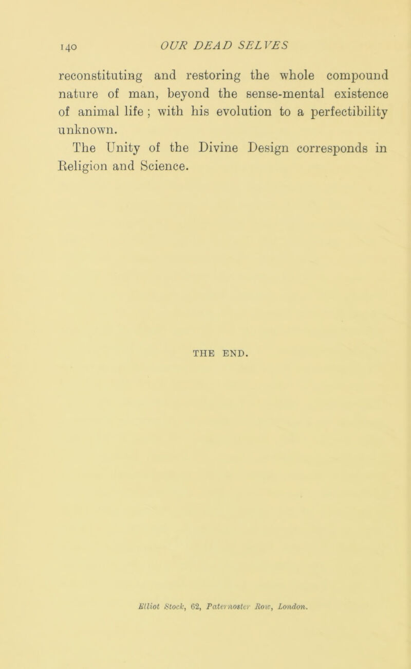 reconstituting and restoring the whole compound nature of man, beyond the sense-mental existence of animal life ; with his evolution to a perfectibility unknown. The Unity of the Divine Design corresponds in Religion and Science. THE END.