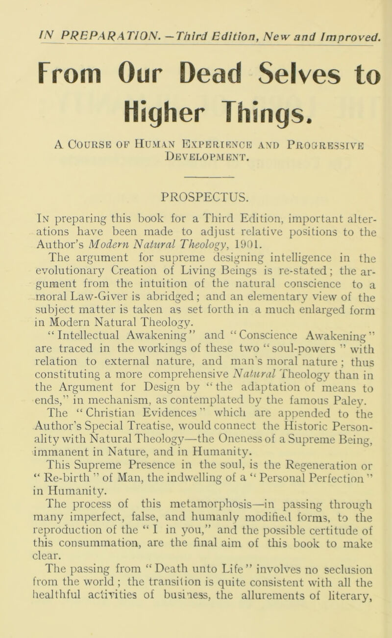 / V PREPARATION. —Third Edition, New and Improved. From Our Dead Selves to Higher Things. A Course of Human Experience and Progressive Development. PROSPECTUS. In preparing this book for a Third Edition, important alter- ations have been made to adjust relative positions to the Author’s Modem Natural Theology, 1901. The argument for supreme designing intelligence in the evolutionary Creation of Living Beings is re-stated; the ar- gument from the intuition of the natural conscience to a moral Law-Giver is abridged ; and an elementary view of the subject matter is taken as set forth in a much enlarged form in Modern Natural Theology. “Intellectual Awakening” and “Conscience Awakening” are traced in the workings of these two “ soul-powers ” with relation to external nature, and man's moral nature ; thus constituting a more comprehensive Natural Theology than in the Argument for Design by “ the adaptation of means to ends,” in mechanism, as contemplated by the famous Paley. The “ Christian Evidences ” which are appended to the Author's Special Treatise, would connect the Historic Person- ality with Natural Theology—the Oneness of a Supreme Being, immanent in Nature, and in Humanity. This Supreme Presence in the soul, is the Regeneration or “ Re-birth ” of Man, the indwelling of a “ Personal Perfection ” in Humanity. The process of this metamorphosis—in passing through many imperfect, false, and humanly modified forms, to the reproduction of the “ I in you,” and the possible certitude of this consummation, are the final aim of this book to make clear. The passing from “Death unto Life” involves no seclusion from the world ; the transition is quite consistent with all the healthful activities of business, the allurements of literary,